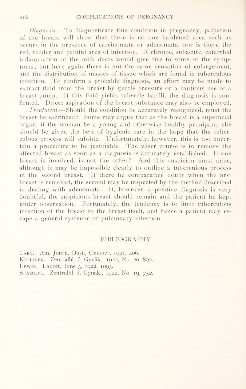 Diagnosis.—To diagnosticate this condition in pregnancy, palpation of the breast will show that there is no one hardened area such as occurs in the presence of carcinomata or adenomata, nor is there the red, tender and painful area of infection. A chronic, subacute, catarrhal inflammation of the milk ducts would give rise to some of the symp¬ toms; but here again there is not the same sensation of enlargement, and the distribution of masses of tissue which are found in tuberculous infection. To confirm a probable diagnosis, an effort may be made to extract fluid from the breast by gentle pressure or a cautious use of a breast-pump. If this fluid yields tubercle bacilli, the diagnosis is con¬ firmed. Direct aspiration of the breast substance may also be employed. Treatment.—Should the condition be accurately recognized, must the breast be sacrificed? Some may argue that as the breast is a superficial organ, if the woman be a young and otherwise healthy primipara, she should be given the best of hygienic care in the hope that the tuber¬ culous process will subside. Unfortunately, however, this is too uncer¬ tain a procedure to be justifiable. The wiser course is to remove the affected breast as soon as a diagnosis is accurately established. If one breast is involved, is not the other? And this suspicion must arise, although it may be impossible clearly to outline a tuberculous process in the second breast. If there be comparative doubt when the first breast is removed, the second may be inspected by the method described in dealing with adenomata. If, however, a positive diagnosis is very doubtful, the suspicious breast should remain and the patient be kept under observation. Fortunately, the tendency is to limit tuberculous infection of the breast to the breast itself, and hence a patient may es¬ cape a general systemic or pulmonary infection. BIBLIOGRAPHY Cary. Am. Journ. Obst., October, 1921, 406. Kritzler. Zentralbl. f. Gynak., 1922, No. 20, 802. Lewis. Lancet, June 3, 1922, 1093. Sfameni. Zentralbl. f. Gynak., 1922, No. 19, 752.