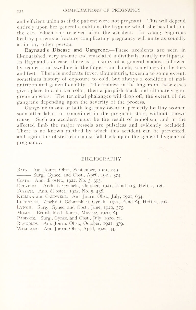 and efficient union as if the patient were not pregnant. This will depend entirely upon her general condition, the hygiene which she has had and the care which she received after the accident. In young, vigorous healthy patients a fracture complicating pregnancy will unite as soundly as in any other person. Raynaud’s Disease and Gangrene.—These accidents are seen in ill-nourished, very anemic and emaciated individuals, usually multiparae. In Raynaud’s disease, there is a history of a general malaise followed by redness and swelling in the fingers and hands, sometimes in the toes and feet. There is moderate fever, albuminuria, toxemia to some extent, sometimes history of exposure to cold, but always a condition of mal¬ nutrition and general debility. The redness in the fingers in these cases gives place to a darker color, then a purplish black and ultimately gan¬ grene appears. The terminal phalanges will drop off, the extent of the gangrene depending upon the severity of the process. Gangrene in one or both legs may occur in perfectly healthy women soon after labor, or sometimes in the pregnant state, without known cause. Such an accident must be the result of embolism, and in the affected limb the major vessels are pulseless and evidently occluded. There is no known method by which this accident can be prevented, and again the obstetrician must fall back upon the general hygiene of pregnancy. BIBLIOGRAPHY Baer. Am. Journ. Obst., September, 1921, 249. - Surg., Gynec. and Obst., April, 1921, 374. Costa. Ann. di ostet., 1922, No. 5, 393. Dreyfuss. Arch. f. Gynaek., October, 1921, Band 115, Heft 1, 126. Fossati. Ann. di ostet., 1922, No. 5, 438. Killian and Caldwell. Am. Journ. Obst., July, 1921, 634. Lorenzen. Ztschr. f. Geburtsh. u. Gynak., 1921, Band 84, Heft 2, 426. Lynch. Surg., Gynec. and Obst., June, 1920, 575. Momm. British Med. Journ., May 22, 1920, 84. Paddock. Surg., Gynec. and Obst., July, 1920, 71. Reynolds. Am. Journ. Obst., October, 1921, 379. Williams. Am. Journ. Obst., April, 1922, 345.