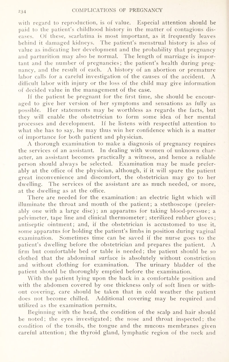 with regard to reproduction, is of value. Especial attention should be paid to the patient’s childhood history in the matter of contagious dis¬ eases. Of these, scarlatina is most important, as it frequently leaves behind it damaged kidneys. The patient’s menstrual history is also of value as indicating her development and the probability that pregnancy and parturition may also be normal. The len gth of marriage is impor¬ tant and the number of pregnancies; the patient’s health during preg¬ nancy, and the result of each. A history of an abortion or premature labor calls for a careful investigation of the causes of the accident. A difficult labor with injury or the loss of the child may give information of decided value in the management of the case. If the patient be pregnant for the first time, she should be encour¬ aged to give her version of her symptoms and sensations as fully as possible. Her statements may be worthless as regards the facts, but they will enable the obstetrician to form some idea of her mental processes and development. If he listens with respectful attention to what she has to say, he may thus win her confidence which is a matter of importance for both patient and physician. A thorough examination to make a diagnosis of pregnancy requires the services of an assistant. In dealing with women of unknown char¬ acter, an assistant becomes practically a witness, and hence a reliable person should always be selected. Examination may be made prefer¬ ably at the office of the physician, although, if it will spare the patient great inconvenience and discomfort, the obstetrician may go to her dwelling. The services of the assistant are as much needed, or more, at the dwelling as at the office. There are needed for the examination : an electric light which will illuminate the throat and mouth of the patient; a stethoscope (prefer¬ ably one with a large disc); an apparatus for taking blood-pressue; a pelvimeter, tape line and clinical thermometer; sterilized rubber gloves; antiseptic ointment; and, if the obstetrician is accustomed to use it, some apparatus for holding the patient’s limbs in position during vaginal examination. Sometimes time can be saved if the nurse goes to the patient’s dwelling before the obstetrician and prepares the patient. A firm but comfortable bed or table is needed; the patient should be so clothed that the abdominal surface is absolutely without constriction and without clothing for examination. The urinary bladder of the patient should be thoroughly emptied before the examination. With the patient lying upon the back in a comfortable position and with the abdomen covered by one thickness only of soft linen or with¬ out covering, care should be taken that in cold weather the patient does not become chilled. Additional covering may be required and utilized as the examination permits. Beginning with the head, the condition of the scalp and hair should be noted; the eyes investigated; the nose and throat inspected; the condition of the tonsils, the tongue and the mucous membranes given careful attention; the thyroid gland, lymphatic region of the neck and