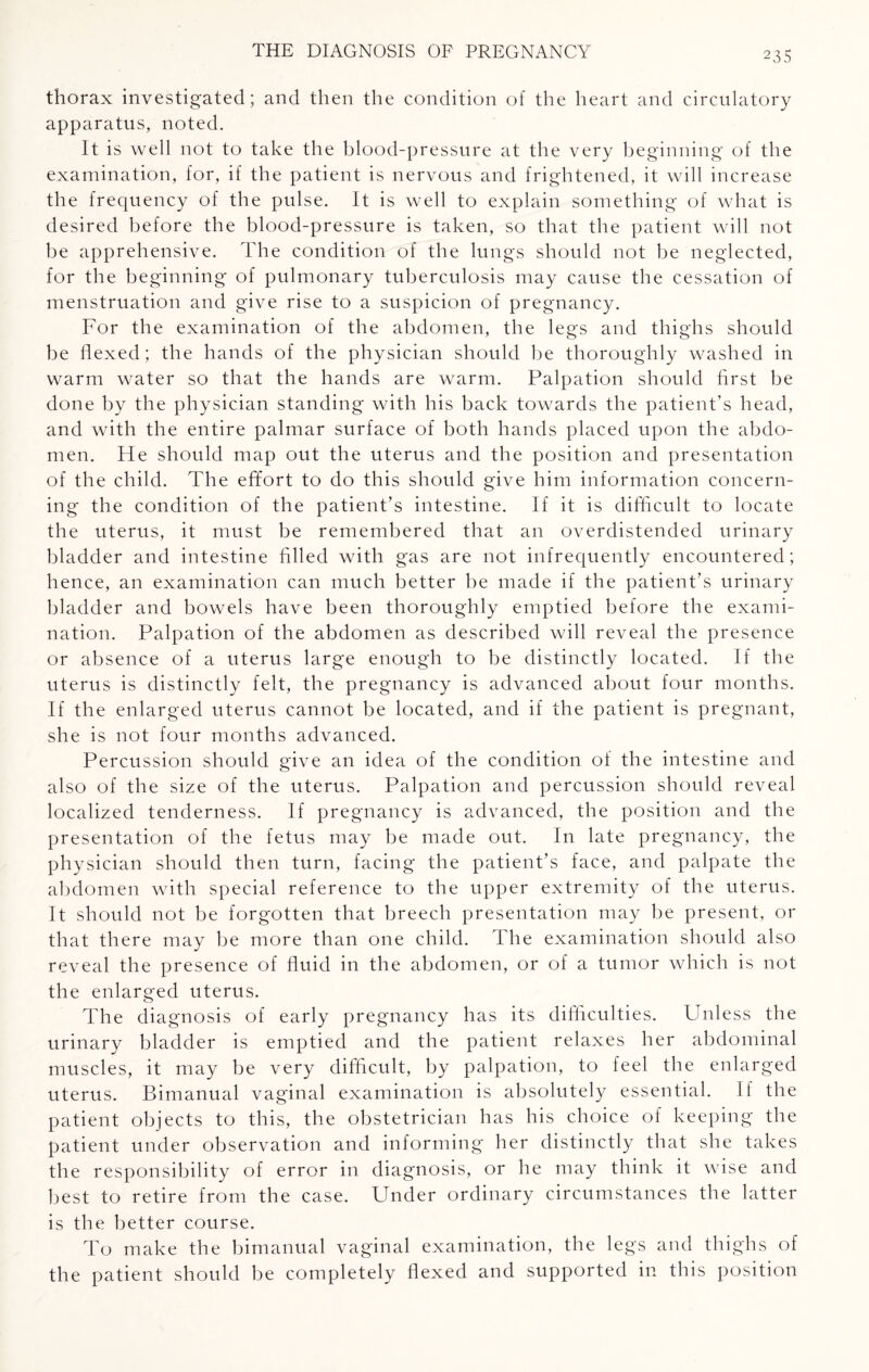 thorax investigated; and then the condition of the heart and circulatory apparatus, noted. It is well not to take the blood-pressure at the very beginning of the examination, for, if the patient is nervous and frightened, it will increase the frequency of the pulse. It is well to explain something of what is desired before the blood-pressure is taken, so that the patient will not be apprehensive. The condition of the lungs should not be neglected, for the beginning of pulmonary tuberculosis may cause the cessation of menstruation and give rise to a suspicion of pregnancy. For the examination of the abdomen, the legs and thighs should be flexed; the hands of the physician should be thoroughly washed in warm w^ater so that the hands are warm. Palpation should first be done by the physician standing with his back towards the patient's head, and with the entire palmar surface of both hands placed upon the abdo¬ men. He should map out the uterus and the position and presentation of the child. The effort to do this should give him information concern¬ ing the condition of the patient’s intestine. If it is difficult to locate the uterus, it must be remembered that an overdistended urinary bladder and intestine filled with gas are not infrequently encountered; hence, an examination can much better be made if the patient’s urinary bladder and bowels have been thoroughly emptied before the exami¬ nation. Palpation of the abdomen as described will reveal the presence or absence of a uterus large enough to be distinctly located. If the uterus is distinctly felt, the pregnancy is advanced about four months. If the enlarged uterus cannot be located, and if the patient is pregnant, she is not four months advanced. Percussion should give an idea of the condition of the intestine and also of the size of the uterus. Palpation and percussion should reveal localized tenderness. If pregnancy is advanced, the position and the presentation of the fetus may be made out. In late pregnancy, the physician should then turn, facing the patient’s face, and palpate the abdomen with special reference to the upper extremity of the uterus. It should not be forgotten that breech presentation may be present, or that there may be more than one child. The examination should also reveal the presence of fluid in the abdomen, or of a tumor which is not the enlarged uterus. The diagnosis of early pregnancy has its difficulties. Unless the urinary bladder is emptied and the patient relaxes her abdominal muscles, it may be very difficult, by palpation, to feel the enlarged uterus. Bimanual vaginal examination is absolutely essential. If the patient objects to this, the obstetrician has his choice of keeping the patient under observation and informing her distinctly that she takes the responsibility of error in diagnosis, or he may think it wise and best to retire from the case. Under ordinary circumstances the latter is the better course. To make the bimanual vaginal examination, the legs and thighs of the patient should be completely flexed and supported in this position