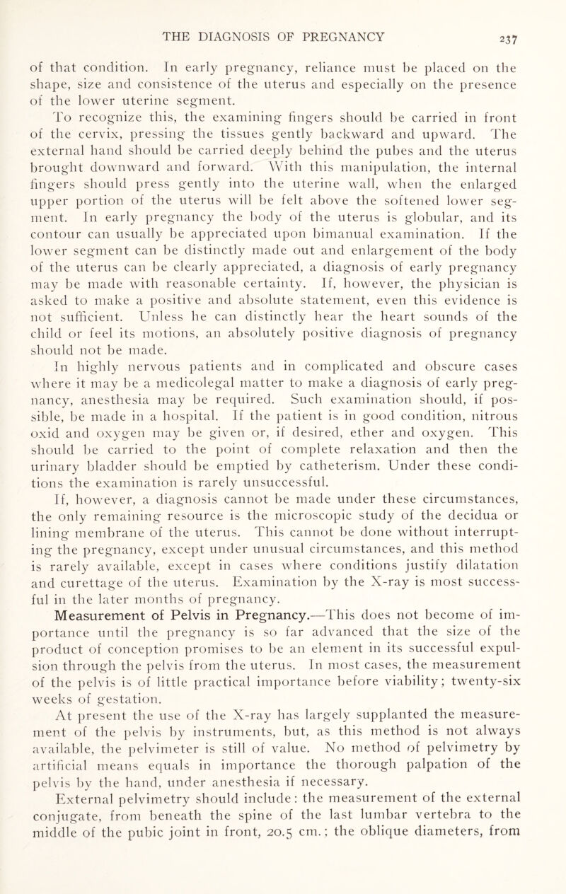 of that condition. In early pregnancy, reliance must be placed on the shape, size and consistence of the uterus and especially on the presence of the lower uterine segment. To recognize this, the examining lingers should be carried in front of the cervix, pressing the tissues gently backward and upward. The external hand should be carried deeply behind the pubes and the uterus brought downward and forward. With this manipulation, the internal lingers should press gently into the uterine wall, when the enlarged upper portion of the uterus will be felt above the softened lower seg¬ ment. In early pregnancy the body of the uterus is globular, and its contour can usually be appreciated upon bimanual examination. If the lower segment can be distinctly made out and enlargement of the body of the uterus can be clearly appreciated, a diagnosis of early pregnancy may be made with reasonable certainty. If, however, the physician is asked to make a positive and absolute statement, even this evidence is not sufficient. Unless lie can distinctly hear the heart sounds of the child or feel its motions, an absolutely positive diagnosis of pregnancy should not be made. In highly nervous patients and in complicated and obscure cases where it may be a medicolegal matter to make a diagnosis of early preg¬ nancy, anesthesia may be required. Such examination should, if pos¬ sible, be made in a hospital. If the patient is in good condition, nitrous oxid and oxygen may be given or, if desired, ether and oxygen. This should be carried to the point of complete relaxation and then the urinary bladder should be emptied by catheterism. Under these condi¬ tions the examination is rarely unsuccessful. If, however, a diagnosis cannot be made under these circumstances, the only remaining resource is the microscopic study of the decidua or lining membrane of the uterus. This cannot be done without interrupt¬ ing the pregnancy, except under unusual circumstances, and this method is rarely available, except in cases where conditions justify dilatation and curettage of the uterus. Examination by the X-ray is most success¬ ful in the later months of pregnancy. Measurement of Pelvis in Pregnancy.—This does not become of im¬ portance until the pregnancy is so far advanced that the size of the product of conception promises to be an element in its successful expul¬ sion through the pelvis from the uterus. In most cases, the measurement of the pelvis is of little practical importance before viability; twenty-six weeks of gestation. At present the use of the X-ray has largely supplanted the measure¬ ment of the pelvis by instruments, but, as this method is not always available, the pelvimeter is still of value. No method of pelvimetry by artificial means equals in importance the thorough palpation of the pelvis by the hand, under anesthesia if necessary. External pelvimetry should include: the measurement of the external conjugate, from beneath the spine of the last lumbar vertebra to the middle of the pubic joint in front, 20.5 cm. ; the oblique diameters, from