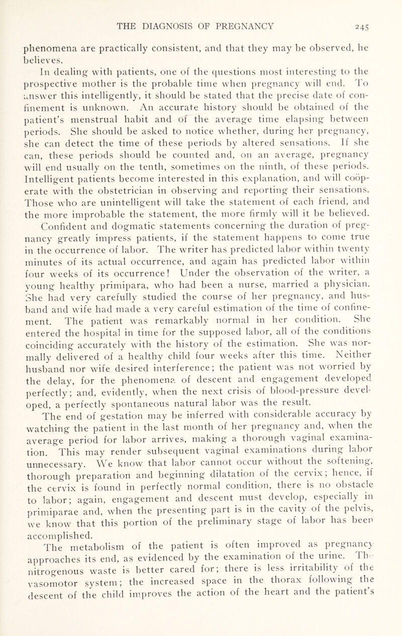 phenomena are practically consistent, and that they may be observed, he believes. In dealing with patients, one of the questions most interesting to the prospective mother is the probable time when pregnancy will end. To answer this intelligently, it should be stated that the precise date of con¬ finement is unknown. An accurate history should be obtained of the patient’s menstrual habit and of the average time elapsing between periods. She should be asked to notice whether, during her pregnancy, she can detect the time of these periods by altered sensations. If she can, these periods should be counted and, on an average, pregnancy will end usually on the tenth, sometimes on the ninth, of these periods. Intelligent patients become interested in this explanation, and will coop¬ erate with the obstetrician in observing and reporting their sensations. Those who are unintelligent will take the statement of each friend, and the more improbable the statement, the more firmly will it be believed. Confident and dogmatic statements concerning the duration of preg¬ nancy greatly impress patients, if the statement happens to come true in the occurrence of labor. The writer has predicted labor within twenty minutes of its actual occurrence, and again has predicted labor within four weeks of its occurrence ! Under the observation of the writer, a young healthy primipara, who had been a nurse, married a physician. She had very carefully studied the course of her pregnancy, and hus¬ band and wife had made a very careful estimation of the time of confine¬ ment. The patient was remarkably normal in her condition. She entered the hospital in time for the supposed labor, all of the conditions coinciding accurately with the history of the estimation. She was nor¬ mally delivered of a healthy child four weeks after this time. Neither husband nor wife desired interference; the patient was not woriied by the delay, for the phenomena of descent and engagement developed perfectly; and, evidently, when the next crisis of blood-pressure devel¬ oped, a perfectly spontaneous natural labor was the result. The end of gestation may be inferred with considerable accuracy by watching the patient in the last month of her pregnancy and, when the average period for labor arrives, making a thorough vaginal examina¬ tion. This may render subsequent vaginal examinations during labor unnecessary. We know that labor cannot occur without the softening, thorough preparation and beginning dilatation of the cervix, hence, if the cervix is found in perfectly normal condition, there is no obstacle to labor; again, engagement and descent must dev clop, especially m primiparae and, when the presenting part is in the cavity of the pel\ is, we know that this portion of the preliminary stage of labor has been accomplished. The metabolism of the patient is often improved as pregnane) approaches its end, as evidenced by the examination of the urine. Tin- nitrogenous waste is better cared for; there is less irritability of the vasomotor system; the increased space in the thorax following the descent of the child improves the action of the heart and the patient’s