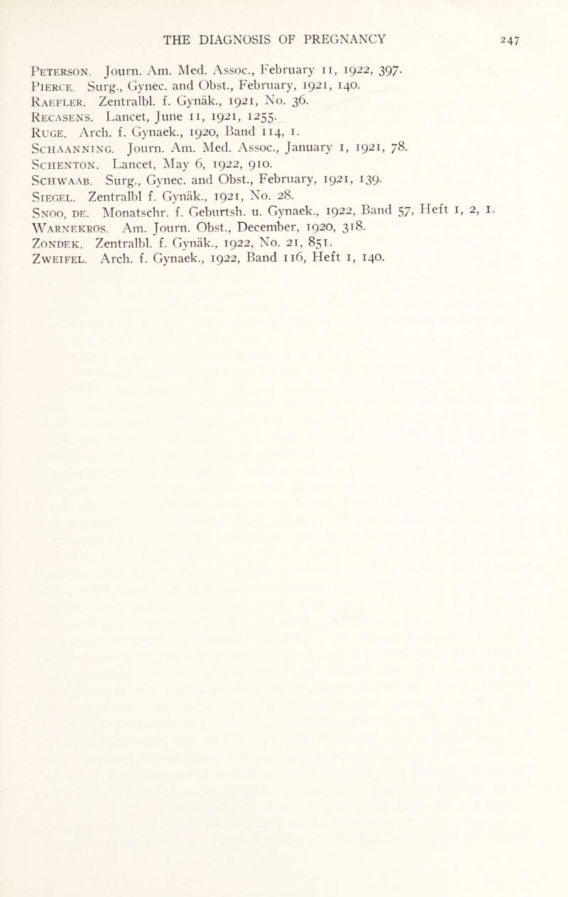 Peterson. Journ. Am. Med. Assoc., February 11, 1922, 397. Pierce. Surg., Gynec. and Obst., February, 1921, 140. Raefler. Zentralbl. f. Gynak., 1921, No. 36. Recasens. Lancet, June 11, 1921, 1255. Ruge. Arch. f. Gynaek., 1920, Band 114, 1. Schaanning. Journ. Am. Med. Assoc., January 1, 1921, 78. Schenton. Lancet, May 6, 1922, 910. Schwaab. Surg., Gynec. and Obst., February, 1921, 139. Siegel. Zentralbl f. Gynak., 1921, No. 28. Snoo, de. Monatschr. f. Geburtsh. u. Gynaek., 1922, Band 57> Heft 1, 2, I. Warnekros. Am. Journ. Obst., December, 1920, 318. Zondek. Zentralbl. f. Gynak., 1922, No. 21, 851. Zweifel. Arch. f. Gynaek., 1922, Band 116, Heft 1, 140.