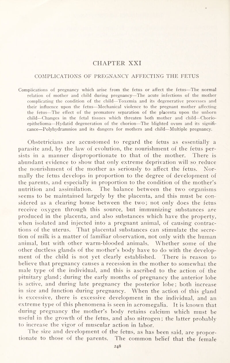 CHAPTER XXI COMPLICATIONS OF PREGNANCY AFFECTING THE FETUS Complications of pregnancy which arise from the fetus or affect the fetus—The normal relation of mother and child during pregnancy—The acute infections of the mother complicating the condition of the child—Toxemia and its degenerative processes and their influence upon the fetus—Mechanical violence to the pregnant mother affecting the fetus—The effect of the premature separation of the placenta upon the unborn child—Changes in the fetal tissues which threaten both mother and child—Chorio- epithelioma—Hydatid degeneration of the chorion—The blighted ovum and its signifi¬ cance—Polyhydramnios and its dangers for mothers and child—Multiple pregnancy. Obstetricians are accustomed to regard the fetus as essentially a parasite and, by the law of evolution, the nourishment of the fetus per¬ sists in a manner disproportionate to that of the mother. There is abundant evidence to show that only extreme deprivation will so reduce the nourishment of the mother as seriously to affect the fetus. Nor¬ mally the fetus develops in proportion to the degree of development of the parents, and especially in proportion to the condition of the mother’s nutrition and assimilation. The balance between the two organisms seems to be maintained largely by the placenta, and this must be con¬ sidered as a clearing house between the two; not only does the fetus receive oxygen through this source, but immunizing substances are produced in the placenta, and also substances which have the property, when isolated and injected into a pregnant animal, of causing contrac¬ tions of the uterus. That placental substances can stimulate the secre¬ tion of milk is a matter of familiar observation, not only with the human animal, but with other warm-blooded animals. Whether some of the other ductless glands of the mother’s body have to do with the develop¬ ment of the child is not yet clearly established. There is reason to believe that pregnancy causes a recession in the mother to somewhat the male type of the individual, and this is ascribed to the action of the pituitary gland; during the early months of pregnancy the anterior lobe is active, and during late pregnancy the posterior lobe; both increase in size and function during pregnancy. When the action of this gland is excessive, there is excessive development in the individual, and an extreme type of this phenomena is seen in acromegalia. It is known that during pregnancy the mother’s body retains calcium which must be useful in the growth of the fetus, and also nitrogen; the latter probably to increase the vigor of muscular action in labor. The size and development of the fetus, as has been said, are propor¬ tionate to those of the parents. The common belief that the female