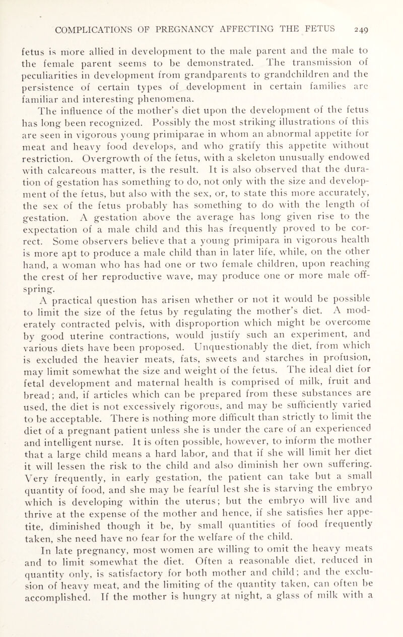 fetus is more allied in development to the male parent and the male to the female parent seems to be demonstrated. The transmission of peculiarities in development from grandparents to grandchildren and the persistence of certain types of development in certain families arc familiar and interesting phenomena. The influence of the mother’s diet upon the development of the fetus has long been recognized. Possibly the most striking illustrations of this are seen in vigorous young primiparae in whom an abnormal appetite for meat and heavy food develops, and who gratify this appetite without restriction. Overgrowth of the fetus, with a skeleton unusually endowed with calcareous matter, is the result. It is also observed that the dura¬ tion of gestation has something to do, not only with the size and develop¬ ment of the fetus, but also with the sex, or, to state this more accurately, the sex of the fetus probably has something to do with the length of gestation. A gestation above the average has long given rise to the expectation of a male child and this has frequently proved to be cor¬ rect. Some observers believe that a young primipara in vigorous health is more apt to produce a male child than in later life, while, on the other hand, a woman who has had one or two female children, upon reaching the crest of her reproductive wave, may produce one or more male off¬ spring. A practical question has arisen whether or not it would be possible to limit the size of the fetus by regulating the mother’s diet. A mod¬ erately contracted pelvis, with disproportion which might be overcome by good uterine contractions, would justify such an experiment, and various diets have been proposed. Unquestionably the diet, from which is excluded the heavier meats, fats, sweets and starches in profusion, may limit somewhat the size and weight of the fetus. The ideal diet for fetal development and maternal health is comprised of milk, fruit and bread; and, if articles which can be prepared from these substances are used, the diet is not excessively rigorous, and may be sufficiently varied to be acceptable. There is nothing more difficult than strictly to limit the diet of a pregnant patient unless she is under the care of an experienced and intelligent nurse. It is often possible, however, to inform the mother that a large child means a hard labor, and that if she will limit her diet it will lessen the risk to the child and also diminish her own suffering. Very frequently, in early gestation, the patient can take but a small quantity of food, and she may be fearful lest she is starving the embryo which is developing within the uterus; but the embryo will live and thrive at the expense of the mother and hence, if she satisfies her appe¬ tite, diminished though it be, by small quantities of food frequently taken, she need have no fear for the welfare of the child. In late pregnancy, most women are willing to omit the heavy meats and to limit somewhat the diet. Often a reasonable diet, reduced in quantity only, is satisfactory for both mother and child; and the exclu¬ sion of heavy meat, and the limiting of the quantity taken, can often be accomplished. If the mother is hungry at night, a glass of milk with a