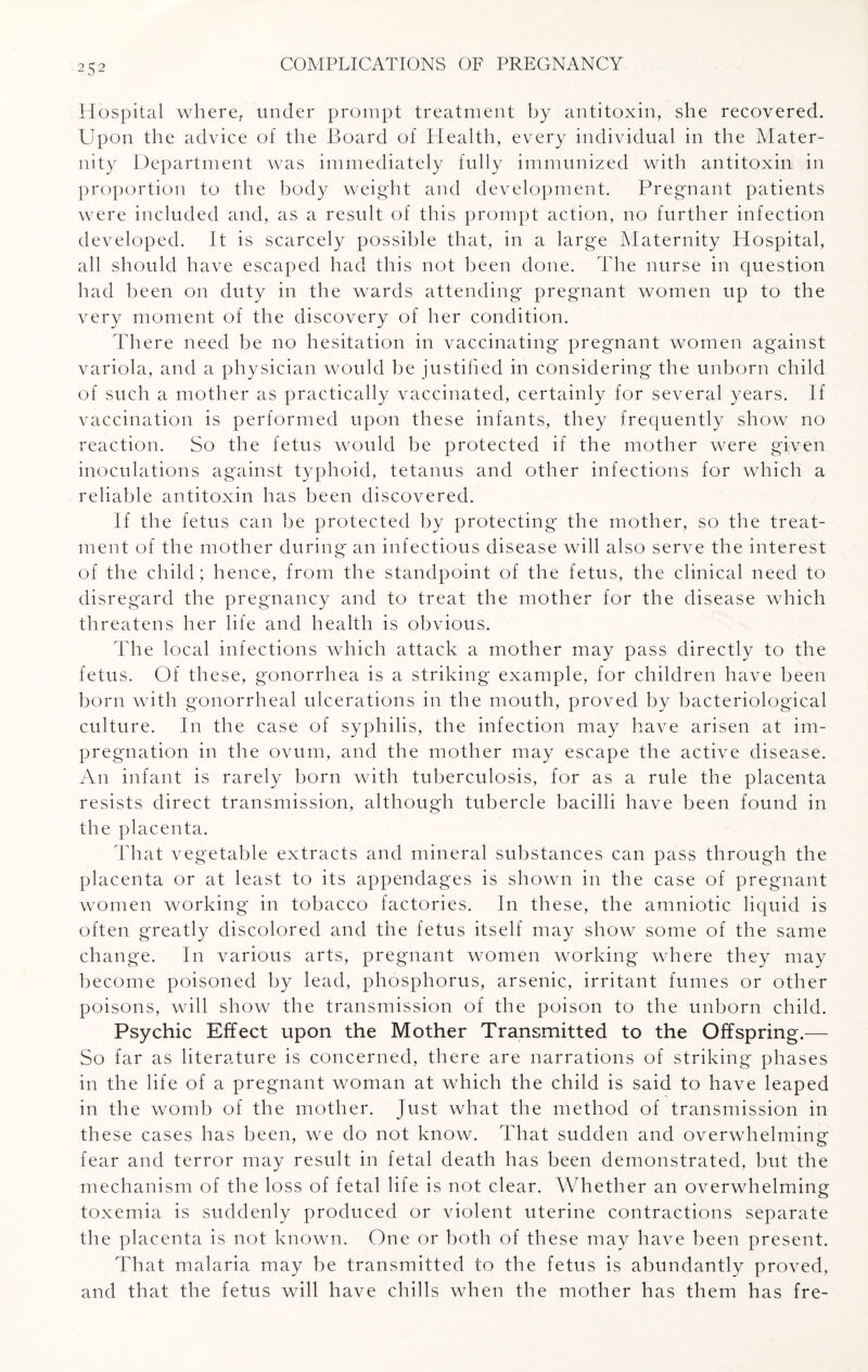 H ospital where, under prompt treatment by antitoxin, she recovered. Upon the advice of the Board of Health, every individual in the Mater¬ nity Department was immediately fully immunized with antitoxin in proportion to the body weight and development. Pregnant patients were included and, as a result of this prompt action, no further infection developed. It is scarcely possible that, in a large Maternity Hospital, all should have escaped had this not been done. The nurse in question had been on duty in the wards attending pregnant women up to the very moment of the discovery of her condition. There need be no hesitation in vaccinating pregnant women against variola, and a physician would be justified in considering the unborn child of such a mother as practically vaccinated, certainly for several years. If vaccination is performed upon these infants, they frequently show no reaction. So the fetus would be protected if the mother were given inoculations against typhoid, tetanus and other infections for which a reliable antitoxin has been discovered. If the fetus can be protected by protecting the mother, so the treat¬ ment of the mother during an infectious disease will also serve the interest of the child; hence, from the standpoint of the fetus, the clinical need to disregard the pregnancy and to treat the mother for the disease which threatens her life and health is obvious. The local infections which attack a mother may pass directly to the fetus. Of these, gonorrhea is a striking example, for children have been born with gonorrheal ulcerations in the mouth, proved by bacteriological culture. In the case of syphilis, the infection may have arisen at im¬ pregnation in the ovum, and the mother may escape the active disease. An infant is rarely born with tuberculosis, for as a rule the placenta resists direct transmission, although tubercle bacilli have been found in the placenta. That vegetable extracts and mineral substances can pass through the placenta or at least to its appendages is shown in the case of pregnant women working in tobacco factories. In these, the amniotic liquid is often greatly discolored and the fetus itself may show some of the same change. In various arts, pregnant women working where they may become poisoned by lead, phosphorus, arsenic, irritant fumes or other poisons, will show the transmission of the poison to the unborn child. Psychic Effect upon the Mother Transmitted to the Offspring.— So far as literature is concerned, there are narrations of striking phases in the life of a pregnant woman at which the child is said to have leaped in the womb of the mother. Just what the method of transmission in these cases has been, we do not know. That sudden and overwhelming fear and terror may result in fetal death has been demonstrated, but the mechanism of the loss of fetal life is not clear. Whether an overwhelming toxemia is suddenly produced or violent uterine contractions separate the placenta is not known. One or both of these may have been present. That malaria may be transmitted to the fetus is abundantly proved, and that the fetus will have chills when the mother has them has fre-
