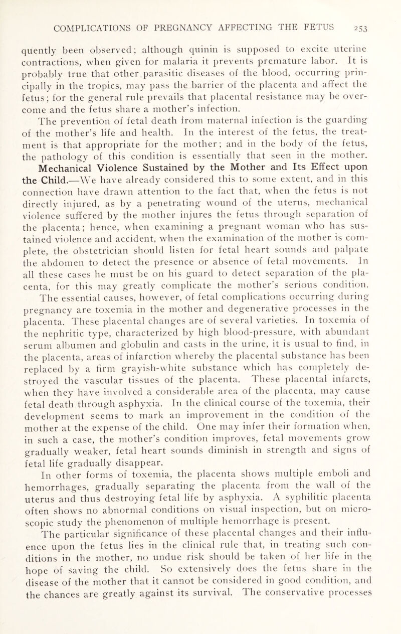 quently been observed; although quinin is supposed to excite uterine contractions, when given for malaria it prevents premature labor. It is probably true that other parasitic diseases of the blood, occurring prin¬ cipally in the tropics, may pass the barrier of the placenta and affect the fetus; for the general rule prevails that placental resistance may be over¬ come and the fetus share a mother’s infection. The prevention of fetal death from maternal infection is the guarding of the mother’s life and health. In the interest of the fetus, the treat¬ ment is that appropriate for the mother; and in the body of the fetus, the pathology of this condition is essentially that seen in the mother. Mechanical Violence Sustained by the Mother and Its Effect upon the Child.—We have already considered this to some extent, and in this connection have drawn attention to the fact that, when the fetus is not directly injured, as by a penetrating wound of the uterus, mechanical violence suffered by the mother injures the fetus through separation of the placenta; hence, when examining a pregnant woman who has sus¬ tained violence and accident, when the examination of the mother is com¬ plete, the obstetrician should listen for fetal heart sounds and palpate the abdomen to detect the presence or absence of fetal movements. In all these cases he must be on his guard to detect separation of the pla¬ centa, for this may greatly complicate the mother’s serious condition. The essential causes, however, of fetal complications occurring during pregnancy are toxemia in the mother and degenerative processes in the placenta. These placental changes are of several varieties. In toxemia of the nephritic type, characterized by high blood-pressure, with abundant serum albumen and globulin and casts in the urine, it is usual to find, in the placenta, areas of infarction whereby the placental substance has been replaced by a firm grayish-white substance which has completely de¬ stroyed the vascular tissues of the placenta. These placental infarcts, when they have involved a considerable area of the placenta, may cause fetal death through asphyxia. In the clinical course of the toxemia, their development seems to mark an improvement in the condition of the mother at the expense of the child. One may infer their formation when, in such a case, the mother’s condition improves, fetal movements grow gradually weaker, fetal heart sounds diminish in strength and signs of fetal life gradually disappear. In other forms of toxemia, the placenta shows multiple emboli and hemorrhages, gradually separating the placenta from the wall of the uterus and thus destroying fetal life by asphyxia. A syphilitic placenta often shows no abnormal conditions on visual inspection, but on micro¬ scopic study the phenomenon of multiple hemorrhage is present. The particular significance of these placental changes and their influ¬ ence upon the fetus lies in the clinical rule that, in treating such con¬ ditions in the mother, no undue risk should be taken of her life in the hope of saving the child. So extensively does the fetus share in the disease of the mother that it cannot be considered in good condition, and the chances are greatly against its survival. The conservative processes