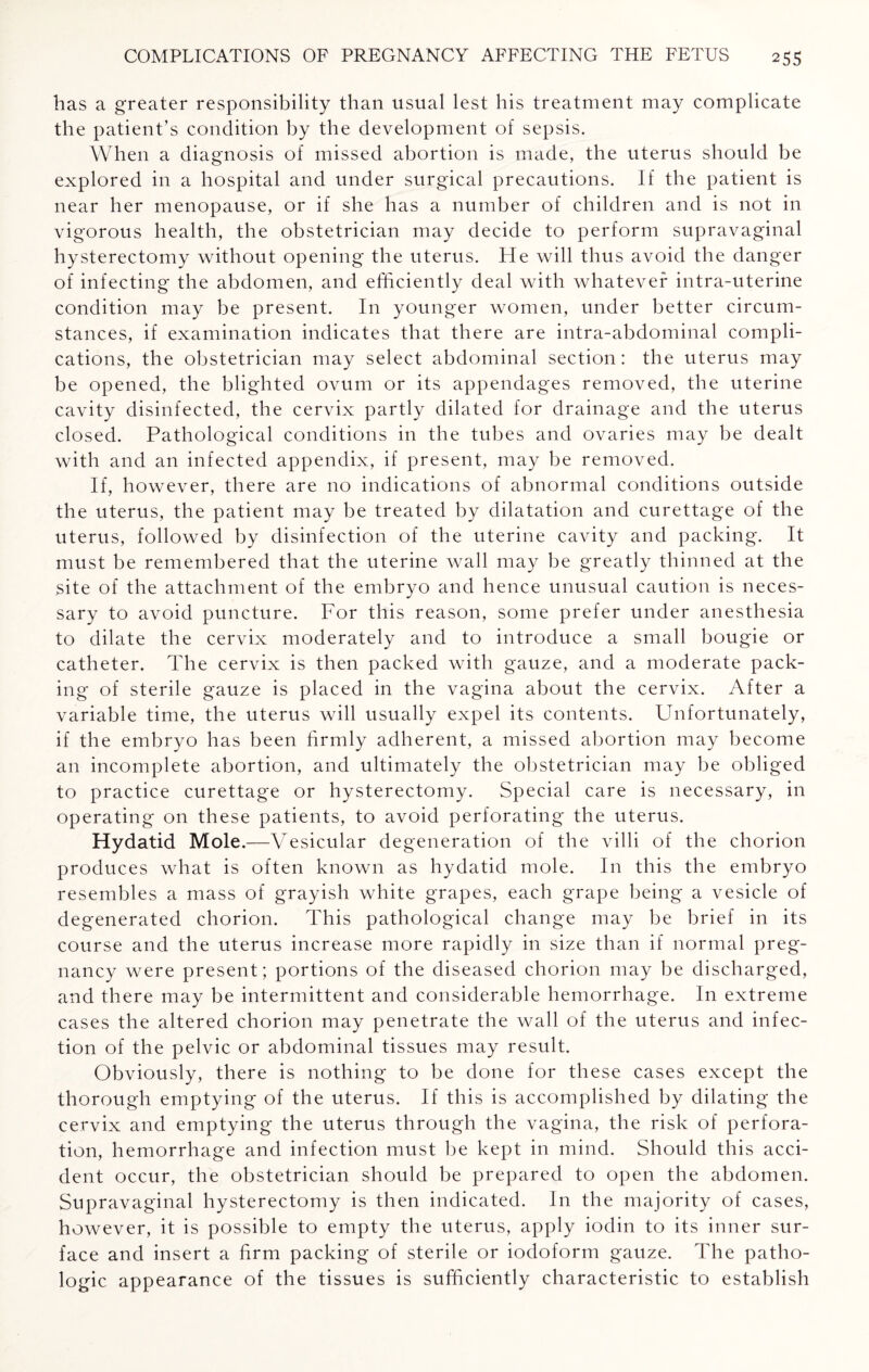 has a greater responsibility than usual lest his treatment may complicate the patient’s condition by the development of sepsis. When a diagnosis of missed abortion is made, the uterus should be explored in a hospital and under surgical precautions. If the patient is near her menopause, or if she has a number of children and is not in vigorous health, the obstetrician may decide to perform supravaginal hysterectomy without opening the uterus. He will thus avoid the danger of infecting the abdomen, and efficiently deal with whatever intra-uterine condition may be present. In younger women, under better circum¬ stances, if examination indicates that there are intra-abdominal compli¬ cations, the obstetrician may select abdominal section: the uterus may be opened, the blighted ovum or its appendages removed, the uterine cavity disinfected, the cervix partly dilated for drainage and the uterus closed. Pathological conditions in the tubes and ovaries may be dealt with and an infected appendix, if present, may be removed. If, however, there are no indications of abnormal conditions outside the uterus, the patient may be treated by dilatation and curettage of the uterus, followed by disinfection of the uterine cavity and packing. It must be remembered that the uterine wall may be greatly thinned at the site of the attachment of the embryo and hence unusual caution is neces¬ sary to avoid puncture. For this reason, some prefer under anesthesia to dilate the cervix moderately and to introduce a small bougie or catheter. The cervix is then packed with gauze, and a moderate pack¬ ing of sterile gauze is placed in the vagina about the cervix. After a variable time, the uterus will usually expel its contents. Unfortunately, if the embryo has been firmly adherent, a missed abortion may become an incomplete abortion, and ultimately the obstetrician may be obliged to practice curettage or hysterectomy. Special care is necessary, in operating on these patients, to avoid perforating the uterus. Hydatid Mole.— -Vesicular degeneration of the villi of the chorion produces what is often known as hydatid mole. In this the embryo resembles a mass of grayish white grapes, each grape being a vesicle of degenerated chorion. This pathological change may be brief in its course and the uterus increase more rapidly in size than if normal preg¬ nancy were present; portions of the diseased chorion may be discharged, and there may be intermittent and considerable hemorrhage. In extreme cases the altered chorion may penetrate the wall of the uterus and infec¬ tion of the pelvic or abdominal tissues may result. Obviously, there is nothing to be done for these cases except the thorough emptying of the uterus. If this is accomplished by dilating the cervix and emptying the uterus through the vagina, the risk of perfora¬ tion, hemorrhage and infection must be kept in mind. Should this acci¬ dent occur, the obstetrician should be prepared to open the abdomen. Supravaginal hysterectomy is then indicated. In the majority of cases, however, it is possible to empty the uterus, apply iodin to its inner sur¬ face and insert a firm packing of sterile or iodoform gauze. The patho¬ logic appearance of the tissues is sufficiently characteristic to establish