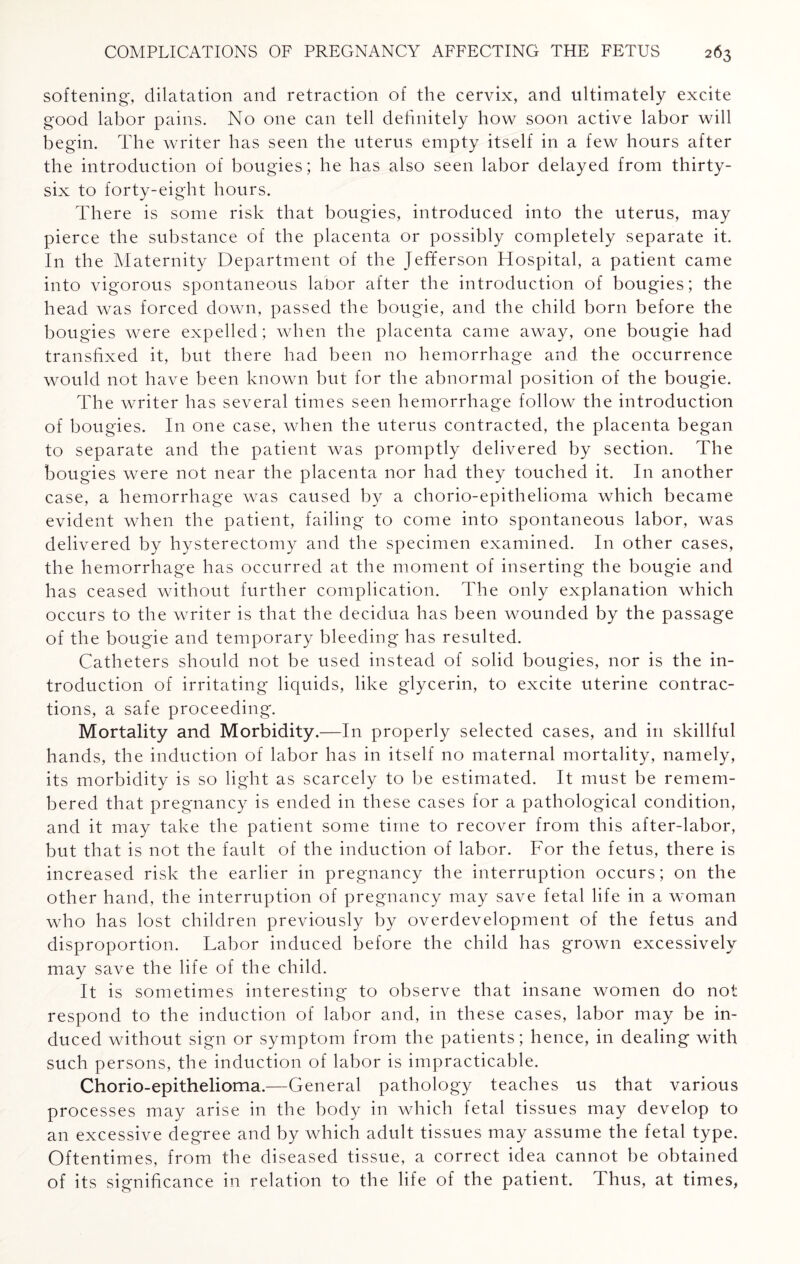 softening, dilatation and retraction of the cervix, and ultimately excite good labor pains. No one can tell definitely how soon active labor will begin. The writer has seen the uterus empty itself in a few hours after the introduction of bougies; he has also seen labor delayed from thirty- six to forty-eight hours. There is some risk that bougies, introduced into the uterus, may pierce the substance of the placenta or possibly completely separate it. In the Maternity Department of the Jefferson Hospital, a patient came into vigorous spontaneous labor after the introduction of bougies; the head was forced down, passed the bougie, and the child born before the bougies were expelled; when the placenta came away, one bougie had transfixed it, but there had been no hemorrhage and the occurrence would not have been known but for the abnormal position of the bougie. The writer has several times seen hemorrhage follow the introduction of bougies. In one case, when the uterus contracted, the placenta began to separate and the patient was promptly delivered by section. The bougies were not near the placenta nor had they touched it. In another case, a hemorrhage was caused by a chorio-epithelioma which became evident when the patient, failing to come into spontaneous labor, was delivered by hysterectomy and the specimen examined. In other cases, the hemorrhage has occurred at the moment of inserting the bougie and has ceased without further complication. The only explanation which occurs to the writer is that the decidua has been wounded by the passage of the bougie and temporary bleeding has resulted. Catheters should not be used instead of solid bougies, nor is the in¬ troduction of irritating liquids, like glycerin, to excite uterine contrac¬ tions, a safe proceeding. Mortality and Morbidity.—In properly selected cases, and in skillful hands, the induction of labor has in itself no maternal mortality, namely, its morbidity is so light as scarcely to be estimated. It must be remem¬ bered that pregnancy is ended in these cases for a pathological condition, and it may take the patient some time to recover from this after-labor, but that is not the fault of the induction of labor. For the fetus, there is increased risk the earlier in pregnancy the interruption occurs; on the other hand, the interruption of pregnancy may save fetal life in a woman who has lost children previously by overdevelopment of the fetus and disproportion. Labor induced before the child has grown excessively may save the life of the child. It is sometimes interesting to observe that insane women do not respond to the induction of labor and, in these cases, labor may be in¬ duced without sign or symptom from the patients; hence, in dealing with such persons, the induction of labor is impracticable. Chorio-epithelioma.—General pathology teaches us that various processes may arise in the body in which fetal tissues may develop to an excessive degree and by which adult tissues may assume the fetal type. Oftentimes, from the diseased tissue, a correct idea cannot be obtained of its significance in relation to the life of the patient. Thus, at times,