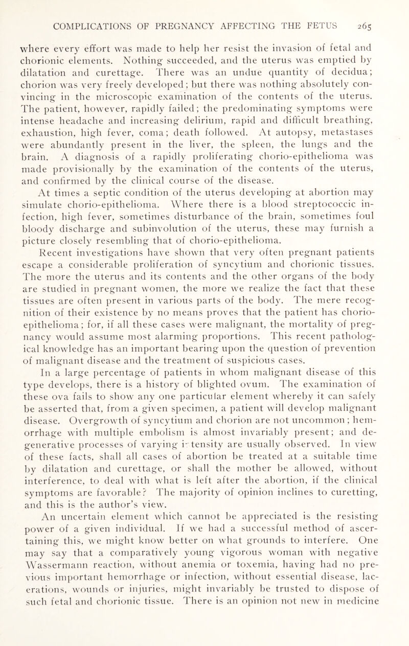 where every effort was made to help her resist the invasion of fetal and chorionic elements. Nothing succeeded, and the uterus was emptied by dilatation and curettage. There was an undue quantity of decidua; chorion was very freely developed; but there was nothing absolutely con¬ vincing in the microscopic examination of the contents of the uterus. The patient, however, rapidly failed; the predominating symptoms were intense headache and increasing delirium, rapid and difficult breathing, exhaustion, high fever, coma; death followed. At autopsy, metastases were abundantly present in the liver, the spleen, the lungs and the brain. A diagnosis of a rapidly proliferating chorio-epithelioma was made provisionally by the examination of the contents of the uterus, and confirmed by the clinical course of the disease. At times a septic condition of the uterus developing at abortion may simulate chorio-epithelioma. Where there is a blood streptococcic in¬ fection, high fever, sometimes disturbance of the brain, sometimes foul bloody discharge and subinvolution of the uterus, these may furnish a picture closely resembling that of chorio-epithelioma. Recent investigations have shown that very often pregnant patients escape a considerable proliferation of syncytium and chorionic tissues. The more the uterus and its contents and the other organs of the body are studied in pregnant women, the more we realize the fact that these tissues are often present in various parts of the body. The mere recog¬ nition of their existence by no means proves that the patient has chorio- epithelioma; for, if all these cases were malignant, the mortality of preg¬ nancy would assume most alarming proportions. This recent patholog¬ ical knowledge has an important bearing upon the question of prevention of malignant disease and the treatment of suspicious cases. I11 a large percentage of patients in whom malignant disease of this type develops, there is a history of blighted ovum. The examination of these ova fails to show any one particular element whereby it can safely be asserted that, from a given specimen, a patient will develop malignant disease. Overgrowth of syncytium and chorion are not uncommon ; hem¬ orrhage with multiple embolism is almost invariably present; and de¬ generative processes of varying intensity are usually observed. In view of these facts, shall all cases of abortion be treated at a suitable time by dilatation and curettage, or shall the mother be allowed, without interference, to deal with what is left after the abortion, if the clinical symptoms are favorable? The majority of opinion inclines to curetting, and this is the author’s view. An uncertain element which cannot be appreciated is the resisting power of a given individual. If we had a successful method of ascer¬ taining this, we might know better on what grounds to interfere. One may say that a comparatively young vigorous woman with negative Wassermann reaction, without anemia or toxemia, having had no pre¬ vious important hemorrhage or infection, without essential disease, lac¬ erations, wounds or injuries, might invariably be trusted to dispose of such fetal and chorionic tissue. There is an opinion not new in medicine