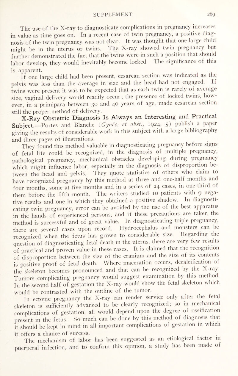 The use of the X-ray to diagnosticate complications in pregnancy increases in value as time goes on. In a recent case of twin pregnancy, a positive diag¬ nosis of the twin pregnancy was not clear. It was thought that one laige child might be in the uterus or twins. The X-ray showed twin pregnancy but further demonstrated the fact that the twins were in such a position that should labor develop, they would inevitably become locked. The significance of this is apparent. If one large child had been present, cesarean section was indicated as the pelvis was less than the average in size and the head had not engaged. If twins were present it was to be expected that as each twin is laiely of aveiage size, vaginal delivery would readily occur; the presence of locked twins, how¬ ever, in a primipara between 3° and 40 years of age, made cesarean section still the proper method of delivery. X-Ray Obstetric Diagnosis Is Always an Interesting and Practical Subject.—Portes and Blanche (Gyncc. et obst., 1924, 5) publish a paper giving the results of considerable work in this subject with a large bibliography and three pages of illustrations. They found this method valuable in diagnosticating pregnancy before signs of fetal life could be recognized, in the diagnosis of multiple pregnancy, pathological pregnancy, mechanical obstacles developing during pregnancy which might influence labor, especially in the diagnosis of disproportion be¬ tween the head and pelvis. They quote statistics of others who claim to have recognized pregnancy by this method at three and one-half months and four months, some at five months and in a series of 24 cases, in one-third of them before the fifth month. The writers studied 10 patients with 9 nega¬ tive results and one in which they obtained a positive shadow. In diagnosti¬ cating twin pregnancy, error can be avoided by the use of the best appaiatus in the hands of experienced persons, and if these precautions are taken the method is successful and of great value. In diagnosticating triple pregnancy, there are several cases upon record. Hydrocephalus and monsters can be recognized when the fetus has grown to considerable size. Regarding the question of diagnosticating fetal death in the uterus, there are very few results of practical and proven value in these cases. It is claimed that the lecognition of disproportion between the size of the cranium and the size of its contents is positive proof of fetal death. Where maceration occurs, decalcification of the skeleton becomes pronounced and that can be recognized by the X-iay. Tumors complicating pregnancy would suggest examination by this method. In the second half of gestation the X-ray would show the fetal skeleton which would be contrasted with the outline of the tumor. In ectopic pregnancy the X-ray can render service only aftei the fetal skeleton is sufficiently advanced to be clearly recognized, so in mechanical complications of gestation, all would depend upon the degree of ossification present in the fetus. So much can be done by this method of diagnosis that it should be kept in mind in all important complications of gestation in which it offers a chance of success. The mechanism of labor has been suggested as an etiological factor m puerperal infection, and to confirm this opinion, a study has been made of