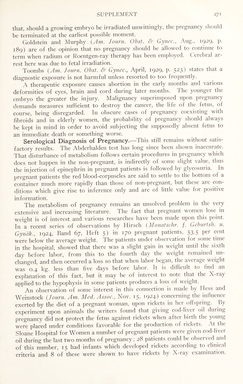 that, should a growing embryo be irradiated unwittingly, the pregnancy should be terminated at the earliest possible moment. Goldstein and Murphy (Am. Journ. Obst. & Gynec., Aug., 1929, p. 189) are of the opinion that no pregnancy should be allowed to continue to term when radium or Roentgen-ray therapy has been employed. Cerebral ar¬ rest here was due to fetal irradiation. Toombs (Am. Journ. Obst. & Gynec., April, 1929, p. 523) states that a diagnostic exposure is not harmful unless resorted to too frequently. A therapeutic exposure causes abortion in the early months and various deformities of eyes, brain and cord during later months. The younger the embryo the greater the injury. Malignancy superimposed upon pregnancy demands measures sufficient to destroy the cancer, the life of the fetus, of course, being disregarded. In obscure cases of pregnancy coexisting with fibroids and in elderly women, the probability of pregnancy should always be kept in mind in order to avoid subjecting the supposedly absent fetus to an immediate death or something worse. Serological Diagnosis of Pregnancy.—This still remains without satis¬ factory results. The Alxlerhalden test has long since been shown inaccurate. That disturbance of metabolism follows certain procedures in pregnancy which does not happen in the non-pregnant, is indirectly of some slight value, thus the injection of epinephrin in pregnant patients is followed by glycosuria. In pregnant patients the red bloocl-corpuscles are said to settle to the bottom of a container much more rapidly than those of non-pregnant, but these are con¬ ditions which give rise to inference only and are of little value foi positive information. The metabolism of pregnancy remains an unsolved problem in the very extensive and increasing literature. The fact that pregnant women lose in weight is of interest and various researches have been made upon this point. In a recent series of observations by Hirsch (Monatschr. f. Geburtsh. u. Gyndk., 1924, Band 67, Heft 5) in 170 pregnant patients, 53.5 per cent were below the average weight. The patients under observation for some time in the hospital, showed that there was a slight gain in weight until the sixth day before labor, from this to the fourth day the weight remained un¬ changed, and then occurred a loss so that when labor began, the average weight was 0.4 kg. less than five days before labor. It is difficult to find an explanation of this fact, but it may be of inteiest to note that the X-iay applied to the hypophysis in some patients produces a loss of weight. An observation of some interest in this connection is made by Hess and Weinstock (Journ. Am. Med. Assoc., Nov. 15, 1924) concerning the influence exerted by the diet of a pregnant woman, upon rickets in her offspring. By experiment upon animals the writers found that giving cod-livei oil during pregnancy did not protect the fetus against rickets when aftei biith the young were placed under conditions favorable for the production of rickets. At the Sloane Hospital for Women a number of pregnant patients were given cod-liver oil during the last two months of pregnancy; 28 patients could be observed and of this number, 15 had infants which developed rickets according to clinical criteria and 8 of these were shown to have rickets by X-ray examination.