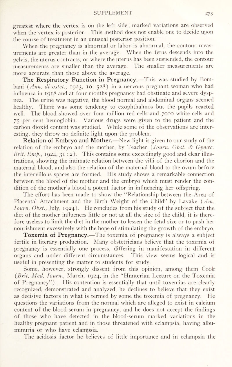 greatest where the vertex is on the left side; marked variations are observed when the vertex is posterior. This method does not enable one to decide upon the course of treatment in an unusual posterior position. When the pregnancy is abnormal or labor is abnormal, the contour meas¬ urements are greater than in the average. When the fetus descends into the pelvis, the uterus contracts, or where the uterus has been suspended, the contour measurements are smaller than the average. The smaller measurements are more accurate than those above the average. The Respiratory Function in Pregnancy.—This was studied by Bom- bani {Ann. di ostet., 1923, 10: 528) in a nervous pregnant woman who had influenza in 1918 and at four months pregnancy had obstinate and severe dysp¬ nea. The urine was negative, the blood normal and abdominal organs seemed healthy. There was some tendency to exophthalmos but the pupils reacted well. The blood showed over four million red cells and 7000 white cells and 75 per cent hemoglobin. Various drugs were given to the patient and the carbon dioxid content was studied. While some of the observations are inter¬ esting, they throw no definite light upon the problem. Relation of Embryo and Mother.—New light is given to our study of the relation of the embryo and the mother, by Teacher (Journ. Obst. & Gynccc. Brit. Emp., 1924, 31 : 2). This contains some exceedingly good and clear illus¬ trations, showing the intimate relation between the villi of the chorion and the maternal blood, and also the relation of the maternal blood to the ovum before the intervillous spaces are formed. His study shows a remarkable connection between the blood of the mother and the embryo which must render the con¬ dition of the mother’s blood a potent factor in influencing her offspring. The effort has been made to show the “Relationship between the Area of Placental Attachment and the Birth Weight of the Child” by Lavake {Am. Journ. Obst., July, 1924). He concludes from his study of the subject that the diet of the mother influences little or not at all the size of the child, it is there¬ fore useless to limit the diet in the mother to lessen the fetal size or to push her nourishment excessively with the hope of stimulating the growth of the embryo. Toxemia of Pregnancy.—The toxemia of pregnancy is always a subject fertile in literary production. Many obstetricians believe that the toxemia of pregnancy is essentially one process, differing in manifestation in different organs and under different circumstances. This view seems logical and is useful in presenting the matter to students for study. Some, however, strongly dissent from this opinion, among them Cook {Brit. Med. Journ., March, 1924, in the “Hunterian Lecture on the Toxemia of Pregnancy”). His contention is essentially that until toxemias are clearly recognized, demonstrated and analyzed, he declines to believe that they exist as decisive factors in what is termed by some the toxemia of pregnancy. Lie questions the variations from the normal which are alleged to exist in calcium content of the blood-serum in pregnancy, and he does not accept the findings of those who have detected in the blood-serum marked variations in the healthy pregnant patient and in those threatened with eclampsia, having albu¬ minuria or who have eclampsia. The acidosis factor he believes of little importance and in eclampsia the