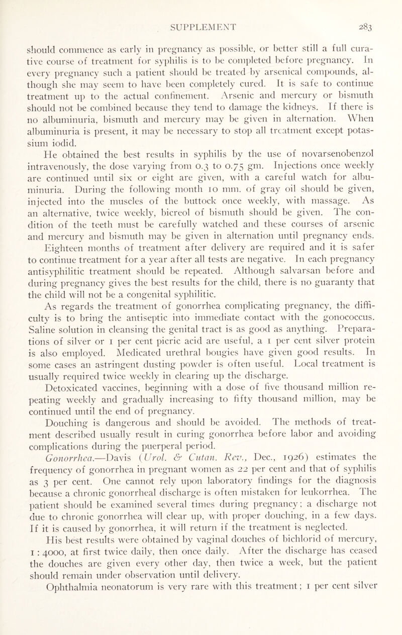 should commence as early in pregnancy as possible, or better still a full cura¬ tive course of treatment for syphilis is to be completed before pregnancy. In every pregnancy such a patient should be treated by arsenical compounds, al¬ though she may seem to have been completely cured. It is safe to continue treatment up to the actual confinement. Arsenic and mercury or bismuth should not be combined because they tend to damage the kidneys. If there is no albuminuria, bismuth and mercury may be given in alternation. When albuminuria is present, it may be necessary to stop all treatment except potas¬ sium iodid. He obtained the best results in syphilis by the use of novarsenobenzol intravenously, the dose varying from 0.3 to 0.75 Sm- Injections once weekly are continued until six or eight are given, with a careful watch for albu¬ minuria. During the following month 10 mm. of gray oil should be given, injected into the muscles of the buttock once weekly, with massage. As an alternative, twice weekly, bicreol of bismuth should be given. The con¬ dition of the teeth must be carefully watched and these courses of arsenic and mercury and bismuth may be given in alternation until pregnancy ends. Eighteen months of treatment after delivery are required and it is safer to continue treatment for a year after all tests are negative. In each pregnancy antisyphilitic treatment should be repeated. Although salvarsan before and during pregnancy gives the best results for the child, there is no guaranty that the child will not be a congenital syphilitic. As regards the treatment of gonorrhea complicating pregnancy, the diffi¬ culty is to bring the antiseptic into immediate contact with the gonococcus. Saline solution in cleansing the genital tract is as good as anything. Prepara¬ tions of silver or 1 per cent picric acid are useful, a 1 per cent silver protein is also employed. Medicated urethral bougies have given good results. I11 some cases an astringent dusting powder is often useful. Local treatment is usually required twice weekly in clearing up the discharge. Detoxicated vaccines, beginning with a dose of five thousand million re¬ peating weekly and gradually increasing to fifty thousand million, may be continued until the end of pregnancy. Douching is dangerous and should be avoided. The methods of treat¬ ment described usually result in curing gonorrhea before labor and avoiding complications during the puerperal period. Gonorrhea.—Davis {Urol. & Cutan. Rev., Dec., 1926) estimates the frequency of gonorrhea in pregnant women as 22 per cent and that of syphilis as 3 per cent. One cannot rely upon laboratory findings for the diagnosis because a chronic gonorrheal discharge is often mistaken for leukorrhea. The patient should be examined several times during pregnancy; a discharge not due to chronic gonorrhea will clear up, with proper douching, in a few days. If it is caused by gonorrhea, it will return if the treatment is neglected. His best results were obtained by vaginal douches of bichlorid of mercury, 1 : 4000, at first twice daily, then once daily. After the discharge has ceased the douches are given every other day, then twice a week, but the patient should remain under observation until delivery. Ophthalmia neonatorum is very rare with this treatment; 1 per cent silver