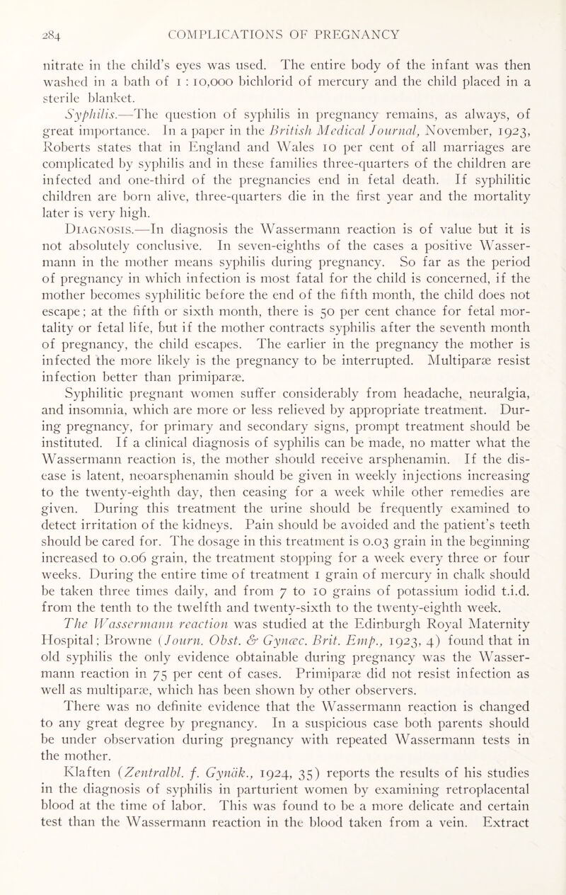 nitrate in the child’s eyes was used. The entire body of the infant was then washed in a bath of 1 : 10,000 bichlorid of mercury and the child placed in a sterile blanket. Syphilis.—The question of syphilis in pregnancy remains, as always, of great importance. I11 a paper in the British Medical Journal, November, 1923, Roberts states that in England and Wales 10 per cent of all marriages are complicated by syphilis and in these families three-quarters of the children are infected and one-third of the pregnancies end in fetal death. If syphilitic children are born alive, three-quarters die in the first year and the mortality later is very high. Diagnosis,—In diagnosis the Wassermann reaction is of value but it is not absolutely conclusive. In seven-eighths of the cases a positive Wasser¬ mann in the mother means syphilis during pregnancy. So far as the period of pregnancy in which infection is most fatal for the child is concerned, if the mother becomes syphilitic before the end of the fifth month, the child does not escape; at the fifth or sixth month, there is 50 per cent chance for fetal mor¬ tality or fetal life, but if the mother contracts syphilis after the seventh month of pregnancy, the child escapes. The earlier in the pregnancy the mother is infected the more likely is the pregnancy to be interrupted. Multiparae resist infection better than primiparse. Syphilitic pregnant women suffer considerably from headache, neuralgia, and insomnia, which are more or less relieved by appropriate treatment. Dur¬ ing pregnancy, for primary and secondary signs, prompt treatment should be instituted. If a clinical diagnosis of syphilis can be made, no matter what the Wassermann reaction is, the mother should receive arsphenamin. If the dis¬ ease is latent, neoarsphenamin should be given in weekly injections increasing to the twenty-eighth day, then ceasing for a week while other remedies are given. During this treatment the urine should be frequently examined to detect irritation of the kidneys. Pain should be avoided and the patient’s teeth should be cared for. The dosage in this treatment is 0.03 grain in the beginning increased to 0.06 grain, the treatment stopping for a week every three or four weeks. During the entire time of treatment 1 grain of mercury in chalk should be taken three times daily, and from 7 to 10 grains of potassium iodid t.i.d. from the tenth to the twelfth and twenty-sixth to the twenty-eighth week. The Wassermann reaction was studied at the Edinburgh Royal Maternity Hospital; Browne (Journ. Obst. & Gyncec. Brit. Emp., 1923, 4) found that in old syphilis the only evidence obtainable during pregnancy was the Wasser¬ mann reaction in 75 per cent of cases. Primiparse did not resist infection as well as multiparse, which has been shown by other observers. There was no definite evidence that the Wassermann reaction is changed to any great degree by pregnancy. In a suspicious case both parents should be under observation during pregnancy with repeated Wassermann tests in the mother. Klaften (Zentralbl. f. Gyndk., 1924, 35) reports the results of his studies in the diagnosis of syphilis in parturient women by examining retroplacental blood at the time of labor. This was found to be a more delicate and certain test than the Wassermann reaction in the blood taken from a vein. Extract