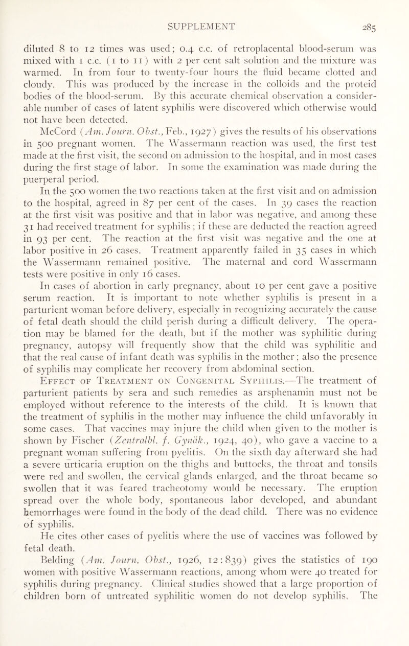 diluted 8 to 12 times was used; 0.4 c.c. of retroplacental blood-serum was mixed with 1 c.c. (1 to 11) with 2 per cent salt solution and the mixture was warmed. In from four to twenty-four hours the fluid became clotted and cloudy. This was produced by the increase in the colloids and the proteid bodies of the blood-serum. By this accurate chemical observation a consider¬ able number of cases of latent syphilis were discovered which otherwise would not have been detected. McCord (Am. Jo urn. Obst., Feb., 1927) gives the results of his observations in 500 pregnant women. The Wassermann reaction was used, the first test made at the first visit, the second on admission to the hospital, and in most cases during the first stage of labor. In some the examination was made during the puerperal period. In the 500 women the two reactions taken at the first visit and on admission to the hospital, agreed in 87 per cent of the cases. In 39 cases the reaction at the first visit was positive and that in labor was negative, and among these 31 had received treatment for syphilis; if these are deducted the reaction agreed in 93 per cent. The reaction at the first visit was negative and the one at labor positive in 26 cases. Treatment apparently failed in 35 cases in which the Wassermann remained positive. The maternal and cord Wassermann tests were positive in only 16 cases. In cases of abortion in early pregnancy, about 10 per cent gave a positive serum reaction. It is important to note whether syphilis is present in a parturient woman before delivery, especially in recognizing accurately the cause of fetal death should the child perish during a difficult delivery. The opera¬ tion may be blamed for the death, but if the mother was syphilitic during pregnancy, autopsy will frequently show that the child was syphilitic and that the real cause of infant death was syphilis in the mother; also the presence of syphilis may complicate her recovery from abdominal section. Effect of Treatment on Congenital Syphilis,—The treatment of parturient patients by sera and such remedies as arsphenamin must not be employed without reference to the interests of the child. It is known that the treatment of syphilis in the mother may influence the child unfavorably in some cases. That vaccines may injure the child when given to the mother is shown by Fischer (Zentralbl. f. Gynak., 1924, 40), who gave a vaccine to a pregnant woman suffering from pyelitis. On the sixth day afterward she had a severe urticaria eruption on the thighs and buttocks, the throat and tonsils were red and swollen, the cervical glands enlarged, and the throat became so swollen that it was feared tracheotomy would be necessary. The eruption spread over the whole body, spontaneous labor developed, and abundant hemorrhages were found in the body of the dead child. There was no evidence of syphilis. Lie cites other cases of pyelitis where the use of vaccines was followed by fetal death. Belding (Am. Journ. Obst., 1926, 12:839) gives the statistics of 190 women with positive Wassermann reactions, among whom were 40 treated for syphilis during pregnancy. Clinical studies showed that a large proportion of children born of untreated syphilitic women do not develop syphilis. The