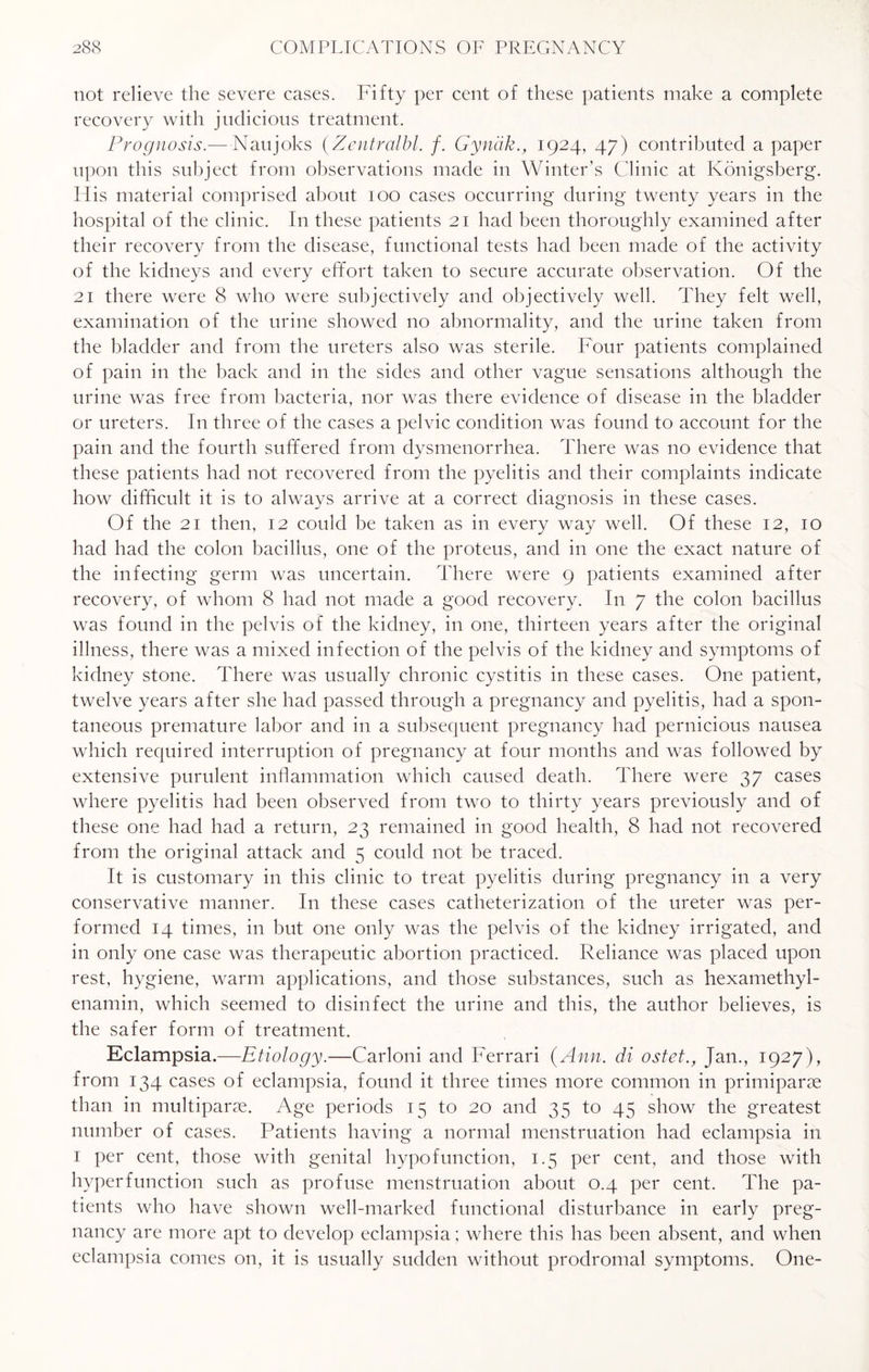 not relieve the severe cases. Fifty per cent of these patients make a complete recovery with judicious treatment. Prognosis.—Naujoks (.Zentralbl. f. Gyndk., 1924, 47) contributed a paper upon this subject from observations made in Winter’s Clinic at Konigsberg. His material comprised about 100 cases occurring during twenty years in the hospital of the clinic. In these patients 21 had been thoroughly examined after their recovery from the disease, functional tests had been made of the activity of the kidneys and every effort taken to secure accurate observation. Of the 21 there were 8 who were subjectively and objectively well. They felt well, examination of the urine showed no abnormality, and the urine taken from the bladder and from the ureters also was sterile. Four patients complained of pain in the back and in the sides and other vague sensations although the urine was free from bacteria, nor was there evidence of disease in the bladder or ureters. I11 three of the cases a pelvic condition was found to account for the pain and the fourth suffered from dysmenorrhea. There was no evidence that these patients had not recovered from the pyelitis and their complaints indicate how difficult it is to always arrive at a correct diagnosis in these cases. Of the 21 then, 12 could be taken as in every way well. Of these 12, 10 had had the colon bacillus, one of the proteus, and in one the exact nature of the infecting germ was uncertain. There were 9 patients examined after recovery, of whom 8 had not made a good recovery. In 7 the colon bacillus was found in the pelvis of the kidney, in one, thirteen years after the original illness, there was a mixed infection of the pelvis of the kidney and symptoms of kidney stone. There was usually chronic cystitis in these cases. One patient, twelve years after she had passed through a pregnancy and pyelitis, had a spon¬ taneous premature labor and in a subsequent pregnancy had pernicious nausea which required interruption of pregnancy at four months and was followed by extensive purulent inflammation which caused death. There were 37 cases where pyelitis had been observed from two to thirty years previously and of these one had had a return, 23 remained in good health, 8 had not recovered from the original attack and 5 could not be traced. It is customary in this clinic to treat pyelitis during pregnancy in a very conservative manner. In these cases catheterization of the ureter was per¬ formed 14 times, in but one only was the pelvis of the kidney irrigated, and in only one case was therapeutic abortion practiced. Reliance was placed upon rest, hygiene, warm applications, and those substances, such as hexamethyl- enamin, which seemed to disinfect the urine and this, the author believes, is the safer form of treatment. Eclampsia.—Etiology.—Carloni and Ferrari (Ann. di ostet., Jan., 1927), from 134 cases of eclampsia, found it three times more common in primiparae than in multipart. Age periods 15 to 20 and 35 to 45 show the greatest number of cases. Patients having a normal menstruation had eclampsia in 1 per cent, those with genital hypofunction, 1.5 per cent, and those with hyperfunction such as profuse menstruation about 0.4 per cent. The pa¬ tients who have shown well-marked functional disturbance in early preg¬ nancy are more apt to develop eclampsia ; where this has been absent, and when eclampsia comes on, it is usually sudden without prodromal symptoms. One-