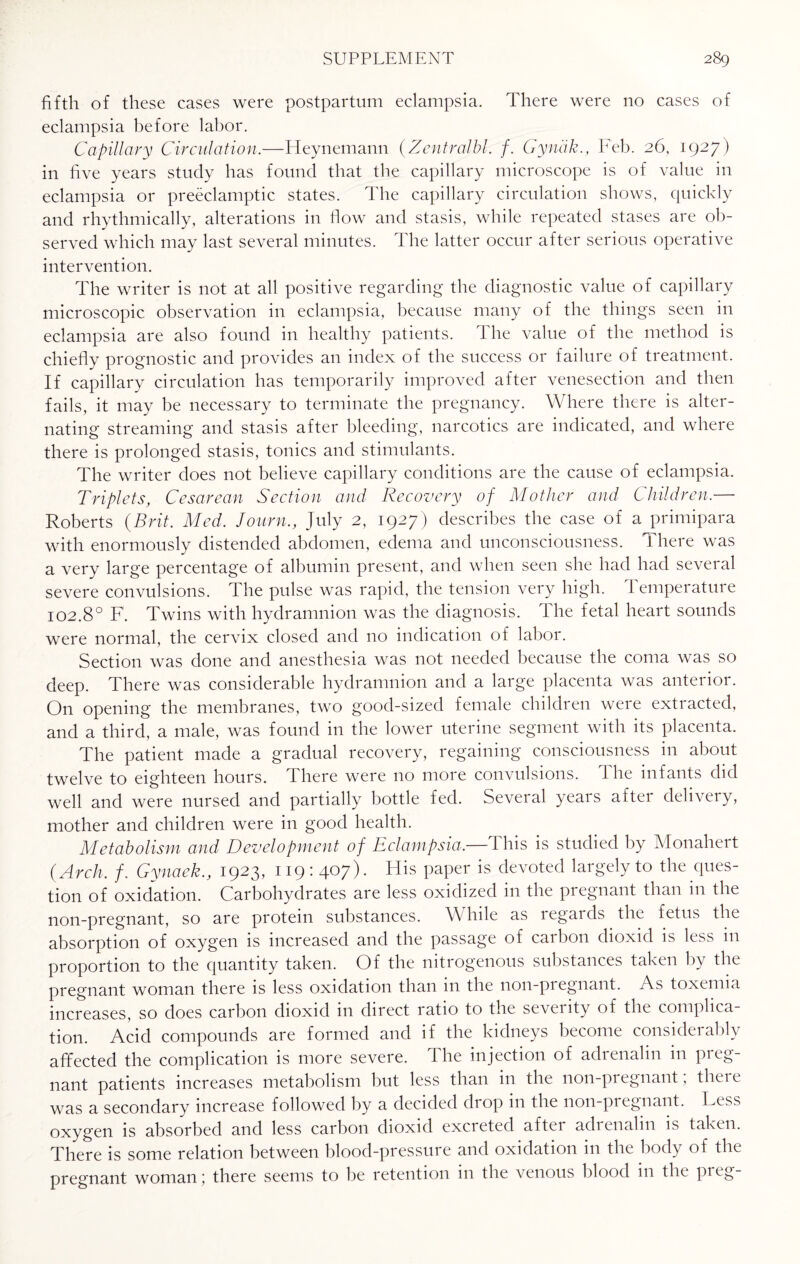 fifth of these cases were postpartum eclampsia. There were no cases of eclampsia before labor. Capillary Circulation.—Heynemann (Centralbl. f. Gyndk., Feb. 26, 1927) in five years study has found that the capillary microscope is of value in eclampsia or preeclamptic states. The capillary circulation shows, quickly and rhythmically, alterations in flow and stasis, while repeated stases are ob¬ served which may last several minutes. The latter occur after serious operative intervention. The writer is not at all positive regarding the diagnostic value of capillary microscopic observation in eclampsia, because many of the things seen in eclampsia are also found in healthy patients. The value of the method is chiefly prognostic and provides an index of the success or failure of treatment. If capillary circulation has temporarily improved after venesection and then fails, it may be necessary to terminate the pregnancy. Where there is alter¬ nating streaming and stasis after bleeding, narcotics are indicated, and where there is prolonged stasis, tonics and stimulants. The writer does not believe capillary conditions are the cause of eclampsia. Triplets, Cesarean Section and Recovery of Mother and Children.— Roberts (Brit. Med. Journ., July 2, 1927) describes the case of a primipara with enormously distended abdomen, edema and unconsciousness. There was a very large percentage of albumin present, and when seen she had had several severe convulsions. The pulse was rapid, the tension very high. Temperature 102.8° F. Twins with hydramnion was the diagnosis. The fetal heart sounds were normal, the cervix closed and no indication of labor. Section was done and anesthesia was not needed because the coma was so deep. There was considerable hydramnion and a large placenta was anterioi. On opening the membranes, two good-sized female children were extracted, and a third, a male, was found in the lower uterine segment with its placenta. The patient made a gradual recovery, regaining consciousness in about twelve to eighteen hours. There were no more convulsions. 1 he infants did well and were nursed and partially bottle fed. Several years after delivery, mother and children were in good health. Metabolism and Development of Eclampsia,—This is studied by Monahert (Arch. f. Gynaek., 1923, 119:407). His paper is devoted largely to the ques¬ tion of oxidation. Carbohydrates are less oxidized in the pregnant than in the non-pregnant, so are protein substances. While as legards the fetus the absorption of oxygen is increased and the passage of carbon clioxid is less in proportion to the quantity taken. Of the nitrogenous substances taken by the pregnant woman there is less oxidation than in the non-piegnant. As toxemia increases, so does carbon dioxid in direct ratio to the severity of the complica¬ tion. Acid compounds are formed and if the kidneys become considerably affected the complication is more severe. The injection of adrenalin in preg¬ nant patients increases metabolism but less than in the non-pi egnant, theie was a secondary increase followed by a decided drop in the non-pregnant. Hess oxygen is absorbed and less carbon dioxid excreted after adrenalin is taken. There is some relation between blood-pressure and oxidation in the body of the pregnant woman ; there seems to be retention in the venous blood in the pi eg