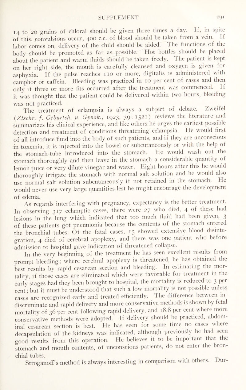 14 to 20 grains of chloral should be given three times a day. If, in spite of this, convulsions occur, 400 c.c. of blood should he taken fioni a vein. If labor conies on, delivery of the child should he aided. I lie functions of the body should be promoted as far as possible. Hot bottles should be placed about the patient and warm fluids should be taken freely. The patient is kept on her right side, the mouth is carefully cleansed and oxygen is given for asphyxia. If the pulse reaches no or more, digitalis is administered with camphor or caffem. Bleeding was practiced 111 10 pei cent of cases and then only if three or more fits occurred after the treatment was commenced. If it was thought that the patient could be delivered within two hours, bleeding was not practiced. The treatment of eclampsia is always a subject of debate. Zweifel (Ztschr. /. Geburtsh. u. Gynak., 1923, 39: 1521) reviews the literature and summarizes his clinical experience, and like others he urges the earliest possible detection and treatment of conditions threatening eclampsia. He would first of all introduce fluid into the body of such patients, and if they are unconscious in toxemia, it is injected into the bowel or subcutaneously or with the help of the stomach-tube introduced into the stomach. He would wash out the stomach thoroughly and then leave in the stomach a considerable quantity of lemon juice or very dilute vinegar and water. Eight hours after this he would thoroughly irrigate the stomach with normal salt solution and he would also use normal salt solution subcutaneously if not retained in the stomach. He would never use very large quantities lest he might encourage the development of edema. As regards interfering with pregnancy, expectancy is the better treatment. In observing 317 eclamptic cases, there were 27 who died, 4 of these had lesions in the lung which indicated that too much fluid had been given, 3 of these patients got pneumonia because the contents of the stomach enteied the bronchial tubes. Of the fatal cases, 15 showed extensive blood disinte¬ gration, 4 died of cerebral apoplexy, and there was one patient who before admission to hospital gave indication of threatened collapse. In the very beginning of the treatment he has seen excellent lesults from prompt bleeding; where cerebral apoplexy is threatened, he has obtained the best results by rapid cesarean section and bleeding. In estimating the mor¬ tality, if those cases are eliminated which were favorable for treatment in the early stages had they been brought to hospital, the mortality is reduced to 3 per cent; but it must be understood that such a low mortality is not possible unless cases are recognized early and treated efficiently. The difference between in¬ discriminate and rapid delivery and more conservative methods is shown by fetal mortality of 36 per cent following rapid delivery, and 18.8 per cent where moie conservative methods were adopted. If delivery should he practiced, abdom¬ inal cesarean section is best. He has seen for some time no cases where decapsulation of the kidneys was indicated, although previously he had seen good results from this operation. He believes it to be important that the stomach and mouth contents, of unconscious patients, do not enter the bron¬ chial tubes. . . Stroganoffs method is always interesting in comparison with others. Dm-