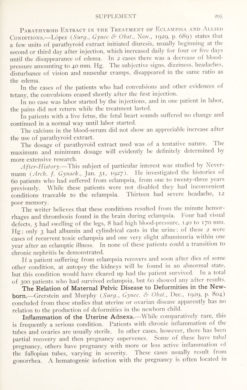 Parathyroid Extract in the Ireatment of Eclampsia and Allied Conditions,—Lopez (Surg., Gynec & Obst., Nov., 1929, p. 689) states that a few units of parathyroid extract initiated diuresis, usually beginning at the second or third day after injection, which increased daily for four or five days until the disappearance of edema. In 2 cases there was a decrease of blood- pressure amounting to 40 mm. Pig. The subjective signs, dizziness, headaches, disturbance of vision and muscular cramps, disappeared in the same ratio as the edema. In the cases of the patients who had convulsions and other evidences of tetany, the convulsions ceased shortly after the first injection. In no case was labor started by the injections, and in one patient in labor, the pains did not return while the treatment lasted. In patients with a live fetus, the fetal heart sounds suffered no change and continued in a normal way until labor started. The calcium in the blood-serum did not show an appreciable increase aftei the use of parathyroid extract. The dosage of parathyroid extract used was of a tentative nature. The maximum and minimum dosage will evidently be definitely determined by more extensive research. After-History.—This subject of particular interest was studied by Never- mann {Arch. f. Gynaek., Jan. 31, 1927). He investigated the histories of 60 patients who had suffered from eclampsia, from one to twenty-three years previously. While these patients were not disabled they had inconvenient conditions traceable to the eclampsia. thirteen had severe headache, 12 poor memory. The writer believes that these conditions resulted from the minute hemor¬ rhages and thrombosis found in the brain during eclampsia. Four had visual defects, 5 had swelling of the legs, 8 had high blood-pressure, 140 to 170 mm. Hg ; only 3 had albumin and cylindrical casts in the urine ; of these 2 were cases of recurrent toxic eclampsia and one very slight albuminuria within one year after an eclamptic illness. In none of these patients could a transition to chronic nephritis be demonstrated. If a patient suffering from eclampsia recovers and soon after dies of some other condition, at autopsy the kidneys will be found in an abnormal state, but this condition would have cleared up had the patient survived. In a total of 300 patients who had survived eclampsia, but 60 showed any after results. The Relation of Maternal Pelvic Disease to Deformities in the New¬ born.—Grerstein and Murphy {Surg., Gynec. & Obst., Dec., 1929, p. 804) concluded from these studies that uterine or ovarian disease apparently has no relation to the production of deformities in the newborn child. Inflammation of the Uterine Adnexa—While comparatively rare, this is frequently a serious condition. Patients with chronic inflammation of the tubes and ovaries are usually sterile. In other cases, however, theie has been partial recovery and then pregnancy supervenes. Some of these have tubal pregnancy, others have pregnancy with more or less active inflammation of the fallopian tubes, varying in severity. \ hese cases usually result from gonorrhea. A hematogenic infection with the pregnancy is often located in