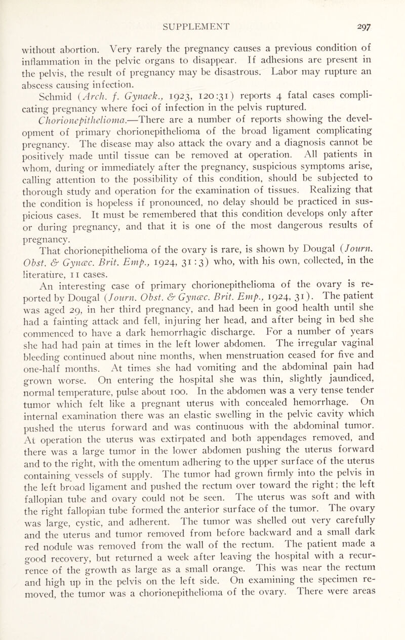 without abortion. Very rarely the pregnancy causes a previous condition of inflammation in the pelvic organs to disappear. If adhesions are present in the pelvis, the result of pregnancy may be disastrous. Labor may rupture an abscess causing infection. Schmid {Arch. f. Gynaek., 1923, 120:31) reports 4 fatal cases compli¬ cating pregnancy where foci of infection in the pelvis ruptured. Ch0rionepitheli0ma.—There are a number of reports showing the devel¬ opment of primary chorionepithelioma of the broad ligament complicating pregnancy. The disease may also attack the ovary and a diagnosis cannot be positively made until tissue can be removed at operation. All patients in whom, during or immediately after the pregnancy, suspicious symptoms arise, calling attention to the possibility of this condition, should be subjected to thorough study and operation for the examination of tissues. Realizing that the condition is hopeless if pronounced, no delay should be practiced in sus¬ picious cases. It must be remembered that this condition develops only after or during pregnancy, and that it is one of the most dangerous results of pregnancy. That chorionepithelioma of the ovary is rare, is shown by Dougal (Journ. Obst. & Gyncec. Brit. Emp., 1924, 31 13) who, with his own, collected, in the literature, 11 cases. A11 interesting case of primary chorionepithelioma of the ovary is re¬ ported by Dougal {Journ. Obst. & Gyncec. Brit. Emp., 1924, 31). The patient was aged 29, in her third pregnancy, and had been in good health until she had a fainting attack and fell, injuring her head, and after being in bed she commenced to have a dark hemorrhagic discharge. For a number of years she had had pain at times in the left lower abdomen. The irregular vaginal bleeding continued about nine months, when menstruation ceased for five and one-half months. At times she had vomiting and the abdominal pain had grown worse. On entering the hospital she was thin, slightly jaundiced, normal temperature, pulse about 100. In the abdomen was a very tense tender tumor which felt like a pregnant uterus with concealed hemorrhage. On internal examination there was an elastic swelling in the pelvic cavity which pushed the uterus forward and was continuous with the abdominal tumor. At operation the uterus was extirpated and both appendages removed, and there was a large tumor in the lower abdomen pushing the uterus forward and to the right, with the omentum adhering to the upper surface of the uterus containing vessels of supply. The tumor had grown firmly into the pelvis in the left broad ligament and pushed the rectum over toward the right ; the left fallopian tube and ovary could not be seen. The uterus was soft and with the right fallopian tube formed the anterior surface of the tumor. The ovary was large, cystic, and adherent. The tumor was shelled out very carefully and the uterus and tumor removed from before backward and a small dark red nodule was removed from the wall of the rectum. I he patient made a good recovery, but returned a week after leaving the hospital with a recur¬ rence of the growth as large as a small orange. This was near the rectum and high up in the pelvis on the left side. On examining the specimen re¬ moved, the tumor was a chorionepithelioma of the ovary. There were areas