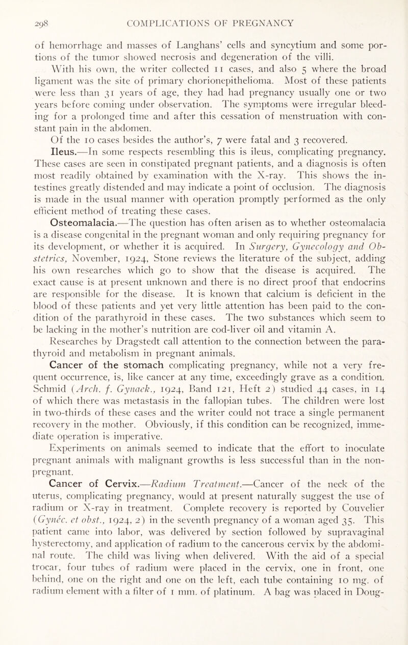 of hemorrhage and masses of Langhans’ cells and syncytium and some por¬ tions of the tumor showed necrosis and degeneration of the villi. With his own, the writer collected 11 cases, and also 5 where the broad ligament was the site of primary chorionepithelioma. Most of these patients were less than 31 years of age, they had had pregnancy usually one or two years before coming under observation. The symptoms were irregular bleed¬ ing for a prolonged time and after this cessation of menstruation with con¬ stant pain in the abdomen. Of the 10 cases besides the author’s, 7 were fatal and 3 recovered. Ileus.—In some respects resembling this is ileus, complicating pregnancy. These cases are seen in constipated pregnant patients, and a diagnosis is often most readily obtained by examination with the X-ray. This shows the in¬ testines greatly distended and may indicate a point of occlusion. The diagnosis is made in the usual manner with operation promptly performed as the only efficient method of treating these cases. Osteomalacia.—The question has often arisen as to whether osteomalacia is a disease congenital in the pregnant woman and only requiring pregnancy for its development, or whether it is acquired. In Surgery, Gynecology and Ob¬ stetrics, November, 1924, Stone reviews the literature of the subject, adding his own researches which go to show that the disease is acquired. The exact cause is at present unknown and there is no direct proof that endocrins are responsible for the disease. It is known that calcium is deficient in the blood of these patients and yet very little attention has been paid to the con¬ dition of the parathyroid in these cases. The two substances which seem to be lacking in the mother’s nutrition are cod-liver oil and vitamin A. Researches by Dragstedt call attention to the connection between the para¬ thyroid and metabolism in pregnant animals. Cancer of the stomach complicating pregnancy, while not a very fre¬ quent occurrence, is, like cancer at any time, exceedingly grave as a condition. Schmid (Arch. f. Gynaek., 1924, Band 121, Heft 2) studied 44 cases, in 14 of which there was metastasis in the fallopian tubes. The children were lost in two-thirds of these cases and the writer could not trace a single permanent recovery in the mother. Obviously, if this condition can be recognized, imme¬ diate operation is imperative. Experiments on animals seemed to indicate that the effort to inoculate pregnant animals with malignant growths is less successful than in the non¬ pregnant. Cancer of Cervix.—Radium Treatment.—Cancer of the neck of the uterus, complicating pregnancy, would at present naturally suggest the use of radium or X-ray in treatment. Complete recovery is reported by Couvelier (Gynec. et obst., 1924, 2) in the seventh pregnancy of a woman aged 35. This patient came into labor, was delivered by section followed by supravaginal hysterectomy, and application of radium to the cancerous cervix by the abdomi¬ nal route. The child was living when delivered. With the aid of a special trocar, four tubes of radium were placed in the cervix, one in front, one behind, one on the right and one on the left, each tube containing 10 mg. of radium element with a filter of 1 mm. of platinum. A bag was placed in Doug-