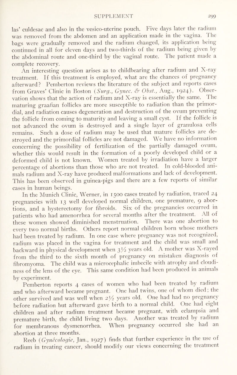 las’ culdesac and also in the vesico-uterine pouch. Five days later the radium was removed from the abdomen and an application made in the vagina. 1 he bags were gradually removed and the radium changed, its application being continued in all for eleven days and two-thirds of the radium being given by the abdominal route and one-third by the vaginal route. The patient made a complete recovery. An interesting question arises as to childbearing after radium and X-ray treatment. If this treatment is employed, what are the chances of pregnancy afterward? Pemberton reviews the literature of the subject and reports cases from Graves’ Clinic in Boston (SurgGynec. & Obst., Aug., 1924). Obser¬ vation shows that the action of radium and X-ray is essentially the same. 1 lie maturing graafian follicles are more susceptible to radiation than the primor¬ dial, and radiation causes degeneration and destruction of the ovum preventing the follicle from coming to maturity and leaving a small cyst. If the follicle is not advanced the ovum is destroyed and a single layer of granulosa cells remains. Such a dose of radium may be used that mature follicles are de¬ stroyed and the primordial follicles are not damaged. We have no information concerning the possibility of fertilization of the partially damaged ovum, whether this would result in the formation of a poorly developed child or a deformed child is not known. Women treated by irradiation have a largei percentage of abortions than those who are not treated. In cold-blooded ani¬ mals radium and X-ray have produced malformations and lack of development. This has been observed in guinea-pigs and there are a few reports of similar cases in human beings. In the Munich Clinic, Werner, in 1500 cases treated by radiation, traced 24 pregnancies with 13 well developed normal children, one premature, 9 sboi- tions, and a hysterectomy for fibroids. Six of the pregnancies occurred in patients who had amenorrhea for several months after the treatment. All of these women showed diminished menstruation. There was one abortion to every two normal births. Others report normal children born whose mothers had been treated by radium. In one case where pregnancy was not recognized, radium was placed in the vagina for treatment and the child was small and backward in physical development when 3P2 years old. A mother was X-rayed from the third to the sixth month of pregnancy on mistaken diagnosis of fibromyoma. The child was a microcephalic imbecile with atrophy and cloudi¬ ness of the lens of the eye. This same condition had been produced in animals by experiment. Pemberton reports 4 cases of women who had been tieated by radium and who afterward became pregnant. One had twins, one of whom died ; the other survived and was well when 2/4 years old. One had had no piegnancy before radiation but afterward gave birth to a normal child. One had eight children and after radium treatment became pregnant, with eclampsia and premature birth, the child living two days. Another was tieated by ladium for membranous dysmenorrhea. When pregnancy occurred she had an abortion at three months. Reeb (Gynecologie, Jan., 1927) finds that further experience in the use of radium in treating cancer, should modify our views concerning the treatment