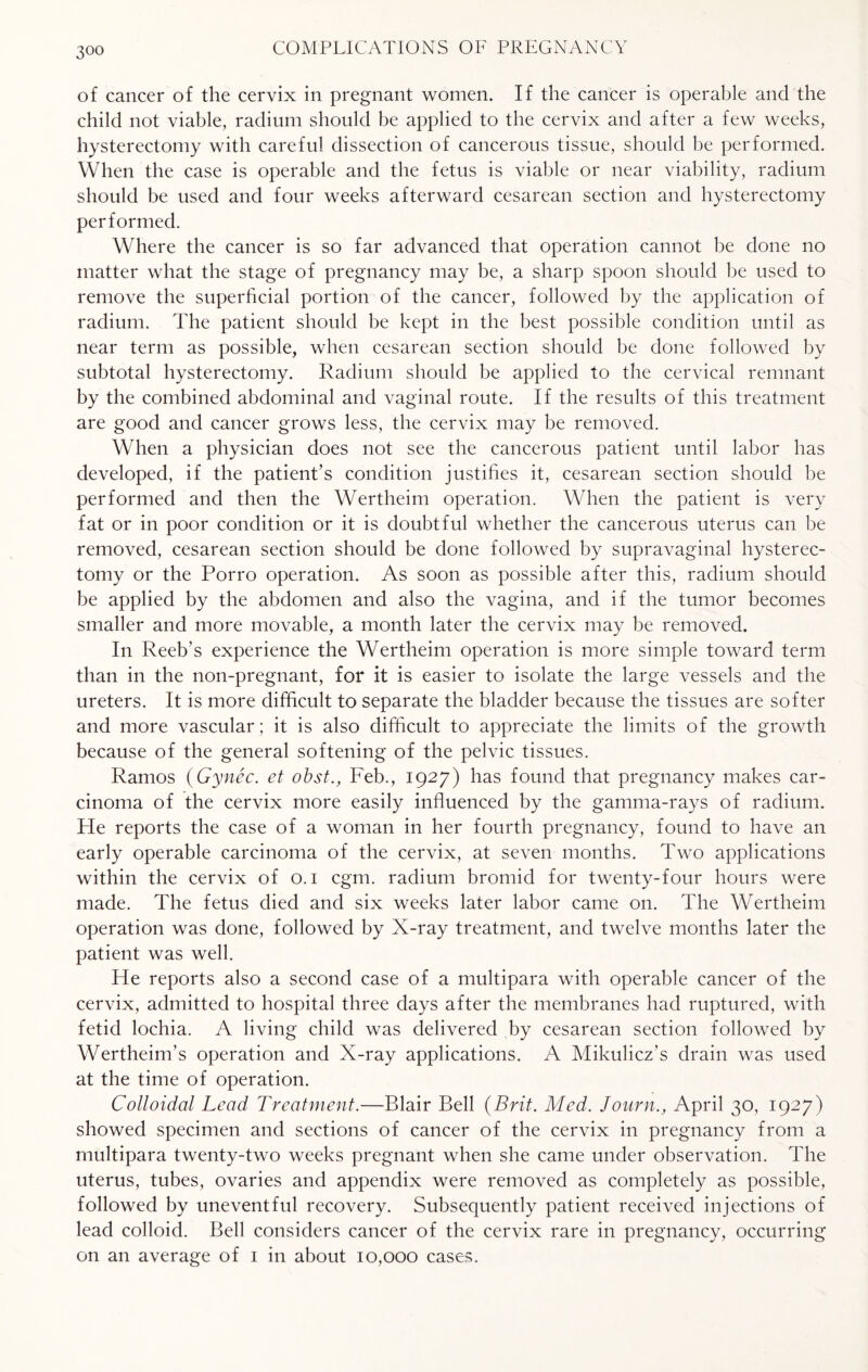 of cancer of the cervix in pregnant women. If the cancer is operable and the child not viable, radium should be applied to the cervix and after a few weeks, hysterectomy with careful dissection of cancerous tissue, should be performed. When the case is operable and the fetus is viable or near viability, radium should be used and four weeks afterward cesarean section and hysterectomy performed. Where the cancer is so far advanced that operation cannot be done no matter what the stage of pregnancy may be, a sharp spoon should be used to remove the superficial portion of the cancer, followed by the application of radium. The patient should be kept in the best possible condition until as near term as possible, when cesarean section should be done followed by subtotal hysterectomy. Radium should be applied to the cervical remnant by the combined abdominal and vaginal route. If the results of this treatment are good and cancer grows less, the cervix may be removed. When a physician does not see the cancerous patient until labor has developed, if the patient’s condition justifies it, cesarean section should be performed and then the Wertheim operation. When the patient is very fat or in poor condition or it is doubtful whether the cancerous uterus can be removed, cesarean section should be done followed by supravaginal hysterec¬ tomy or the Porro operation. As soon as possible after this, radium should be applied by the abdomen and also the vagina, and if the tumor becomes smaller and more movable, a month later the cervix may be removed. In Reeb’s experience the Wertheim operation is more simple toward term than in the non-pregnant, for it is easier to isolate the large vessels and the ureters. It is more difficult to separate the bladder because the tissues are softer and more vascular; it is also difficult to appreciate the limits of the growth because of the general softening of the pelvic tissues. Ramos (Gynec. et obst., Feb., 1927) has found that pregnancy makes car¬ cinoma of the cervix more easily influenced by the gamma-rays of radium. Fie reports the case of a woman in her fourth pregnancy, found to have an early operable carcinoma of the cervix, at seven months. Two applications within the cervix of 0.1 cgm. radium bromid for twenty-four hours were made. The fetus died and six weeks later labor came on. The Wertheim operation was done, followed by X-ray treatment, and twelve months later the patient was well. He reports also a second case of a multipara with operable cancer of the cervix, admitted to hospital three days after the membranes had ruptured, with fetid lochia. A living child was delivered by cesarean section followed by Wertheim’s operation and X-ray applications. A Mikulicz’s drain was used at the time of operation. Colloidal Lead Treatment.—Blair Bell (Brit. Med. Journ., April 30, 1927) showed specimen and sections of cancer of the cervix in pregnancy from a multipara twenty-two weeks pregnant when she came under observation. The uterus, tubes, ovaries and appendix were removed as completely as possible, followed by uneventful recovery. Subsequently patient received injections of lead colloid. Bell considers cancer of the cervix rare in pregnancy, occurring on an average of 1 in about 10,000 cases.