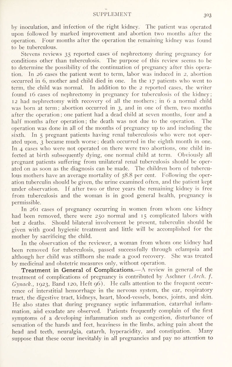 by inoculation, and infection of the right kidney. The patient was operated upon followed by marked improvement and abortion two months after the operation. Four months after the operation the remaining kidney was found to be tuberculous. Stevens reviews 35 reported cases of nephrectomy during pregnancy for conditions other than tuberculosis. The purpose of this review seems to be to determine the possibility of the continuation of pregnancy after this opera¬ tion. In 26 cases the patient went to term, labor was induced in 2, abortion occurred in 6, mother and child died in one. In the 17 patients who went to term, the child was normal. In addition to the 2 reported cases, the writer found 16 cases of nephrectomy in pregnancy for tuberculosis of the kidney; 12 had nephrectomy with recovery of all the mothers ; in 6 a normal child was born at term; abortion occurred in 3, and in one of them, two months after the operation; one patient had a dead child at seven months, four and a half months after operation; the death was not due to the operation. The operation was done in all of the months of pregnancy up to and including the sixth. In 5 pregnant patients having renal tuberculosis who were not oper¬ ated upon, 3 became much worse; death occurred in the eighth month in one. In 4 cases who were not operated on there were two abortions, one child in¬ fected at birth subsequently dying, one normal child at term. Obviously all pregnant patients suffering from unilateral renal tuberculosis should be oper¬ ated on as soon as the diagnosis can be made. The children born of tubercu¬ lous mothers have an average mortality of 58.8 per cent. Following the oper¬ ation tuberculin should be given, the urine examined often, and the patient kept under observation. If after two or three years the remaining kidney is free from tuberculosis and the woman is in good general health, pregnancy is permissible. In 261 cases of pregnancy occurring in women from whom one kidney had been removed, there were 250 normal and 15 complicated labors with but 2 deaths. Should bilateral involvement be present, tuberculin should be given with good hygienic treatment and little will be accomplished for the mother by sacrificing the child. In the observation of the reviewer, a woman from whom one kidney had been removed for tuberculosis, passed successfully through eclampsia and although her child was stillborn she made a good recovery. She was treated by medicinal and obstetric measures only, without operation. Treatment in General of Complications.—A review in general of the treatment of complications of pregnancy is contributed by Aschner {Arch. f. Gynaek., 1923, Band 120, Heft 96). He calls attention to the frequent occur¬ rence of interstitial hemorrhage in the nervous system, the ear, respiratory tract, the digestive tract, kidneys, heart, blood-vessels, bones, joints, and skin. He also states that during pregnancy septic inflammation, catarrhal inflam¬ mation, and exudate are observed. Patients frequently complain of the first symptoms of a developing inflammation such as congestion, disturbance of sensation of the hands and feet, heaviness in the limbs, aching pain about the head and teeth, neuralgia, catarrh, hyperacidity, and constipation. Many suppose that these occur inevitably in all pregnancies and pay no attention to