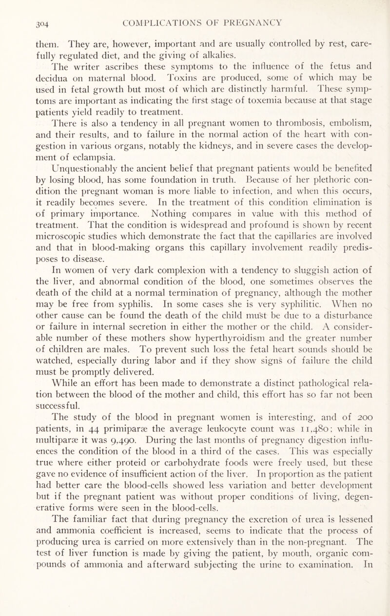 them. They are, however, important and are usually controlled by rest, care¬ fully regulated diet, and the giving of alkalies. The writer ascribes these symptoms to the influence of the fetus and decidua on maternal blood. Toxins are produced, some of which may be used in fetal growth but most of which are distinctly harmful. These symp¬ toms are important as indicating the first stage of toxemia because at that stage patients yield readily to treatment. There is also a tendency in all pregnant women to thrombosis, embolism, and their results, and to failure in the normal action of the heart with con¬ gestion in various organs, notably the kidneys, and in severe cases the develop¬ ment of eclampsia. Unquestionably the ancient belief that pregnant patients would be benefited by losing blood, has some foundation in truth. Because of her plethoric con¬ dition the pregnant woman is more liable to infection, and when this occurs, it readily becomes severe. In the treatment of this condition elimination is of primary importance. Nothing compares in value with this method of treatment. That the condition is widespread and profound is shown by recent microscopic studies which demonstrate the fact that the capillaries are involved and that in blood-making organs this capillary involvement readily predis¬ poses to disease. In women of very dark complexion with a tendency to sluggish action of the liver, and abnormal condition of the blood, one sometimes observes the death of the child at a normal termination of pregnancy, although the mother may be free from syphilis. In some cases she is very syphilitic. When no other cause can be found the death of the child must be due to a disturbance or failure in internal secretion in either the mother or the child. A consider¬ able number of these mothers show hyperthyroidism and the greater number of children are males. To prevent such loss the fetal heart sounds should be watched, especially during labor and if they show signs of failure the child must be promptly delivered. While an effort has been made to demonstrate a distinct pathological rela¬ tion between the blood of the mother and child, this effort has so far not been successful. The study of the blood in pregnant women is interesting, and of 200 patients, in 44 primiparse the average leukocyte count was 11,480; while in multiparse it was 9,490. During the last months of pregnancy digestion influ¬ ences the condition of the blood in a third of the cases. This was especially true where either proteid or carbohydrate foods were freely used, but these gave no evidence of insufficient action of the liver. In proportion as the patient had better care the blood-cells showed less variation and better development but if the pregnant patient was without proper conditions of living, degen¬ erative forms were seen in the blood-cells. The familiar fact that during pregnancy the excretion of urea is lessened and ammonia coefficient is increased, seems to indicate that the process of producing urea is carried on more extensively than in the non-pregnant. The test of liver function is made by giving the patient, by mouth, organic com¬ pounds of ammonia and afterward subjecting the urine to examination. In