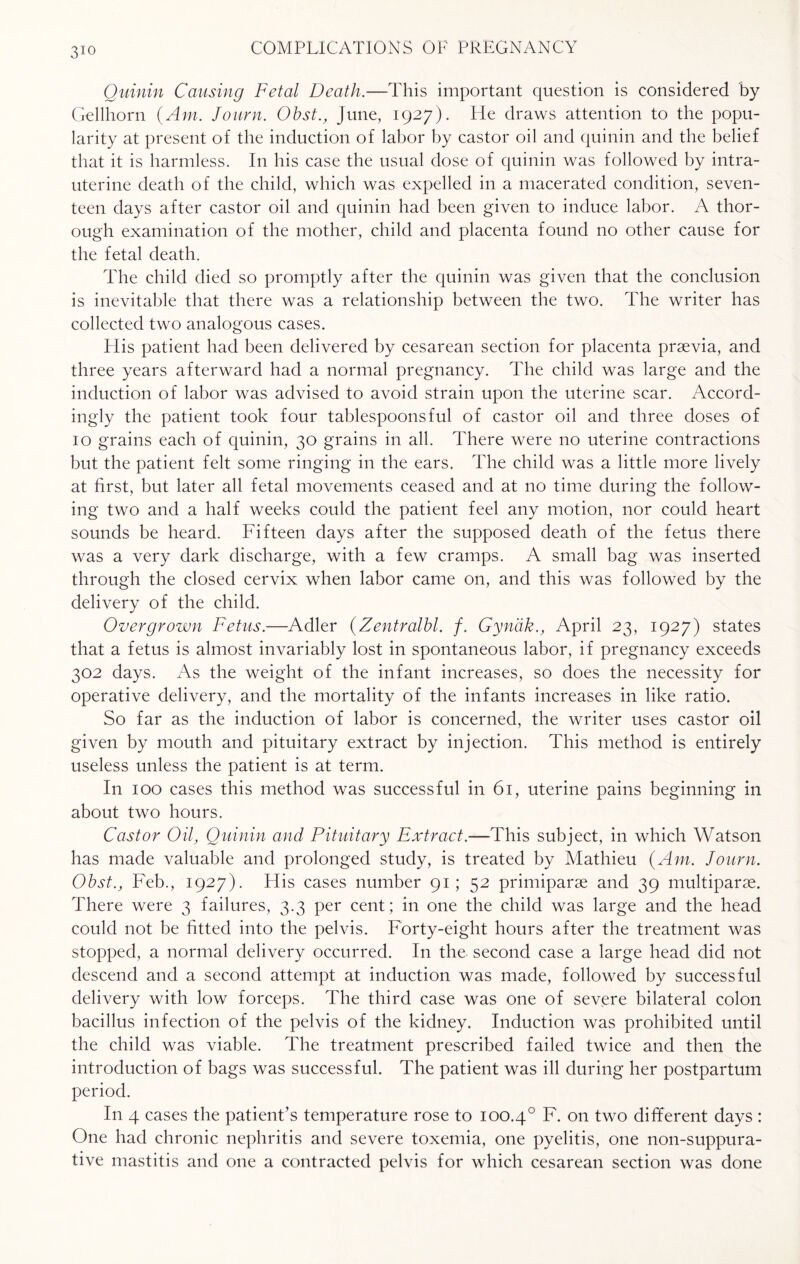 3io Quinin Causing Fetal Death.—This important question is considered by Gellhorn {Am. Journ. Obst., June, 1927). He draws attention to the popu¬ larity at present of the induction of labor by castor oil and quinin and the belief that it is harmless. In his case the usual dose of quinin was followed by intra¬ uterine death of the child, which was expelled in a macerated condition, seven¬ teen days after castor oil and quinin had been given to induce labor. A thor¬ ough examination of the mother, child and placenta found no other cause for the fetal death. The child died so promptly after the quinin was given that the conclusion is inevitable that there was a relationship between the two. The writer has collected two analogous cases. His patient had been delivered by cesarean section for placenta prsevia, and three years afterward had a normal pregnancy. The child was large and the induction of labor was advised to avoid strain upon the uterine scar. Accord¬ ingly the patient took four tablespoonsful of castor oil and three doses of 10 grains each of quinin, 30 grains in all. There were no uterine contractions but the patient felt some ringing in the ears. The child was a little more lively at first, but later all fetal movements ceased and at no time during the follow¬ ing two and a half weeks could the patient feel any motion, nor could heart sounds be heard. Fifteen days after the supposed death of the fetus there was a very dark discharge, with a few cramps. A small bag was inserted through the closed cervix when labor came on, and this was followed by the delivery of the child. Overgrown Fetus.—Adler (Zentralbl. /. Gyndk., April 23, 1927) states that a fetus is almost invariably lost in spontaneous labor, if pregnancy exceeds 302 days. As the weight of the infant increases, so does the necessity for operative delivery, and the mortality of the infants increases in like ratio. So far as the induction of labor is concerned, the writer uses castor oil given by mouth and pituitary extract by injection. This method is entirely useless unless the patient is at term. In 100 cases this method was successful in 61, uterine pains beginning in about two hours. Castor Oil, Quinin and Pituitary Extract.—This subject, in which Watson has made valuable and prolonged study, is treated by Mathieu {Am. Journ. Obst., Feb., 1927). His cases number 91; 52 primiparse and 39 multiparse. There were 3 failures, 3.3 per cent; in one the child was large and the head could not be fitted into the pelvis. Forty-eight hours after the treatment was stopped, a normal delivery occurred. In the second case a large head did not descend and a second attempt at induction was made, followed by successful delivery with low forceps. The third case was one of severe bilateral colon bacillus infection of the pelvis of the kidney. Induction was prohibited until the child was viable. The treatment prescribed failed twice and then the introduction of bags was successful. The patient was ill during her postpartum period. In 4 cases the patient’s temperature rose to 100.4° F. on two different days : One had chronic nephritis and severe toxemia, one pyelitis, one non-suppura- tive mastitis and one a contracted pelvis for which cesarean section was done