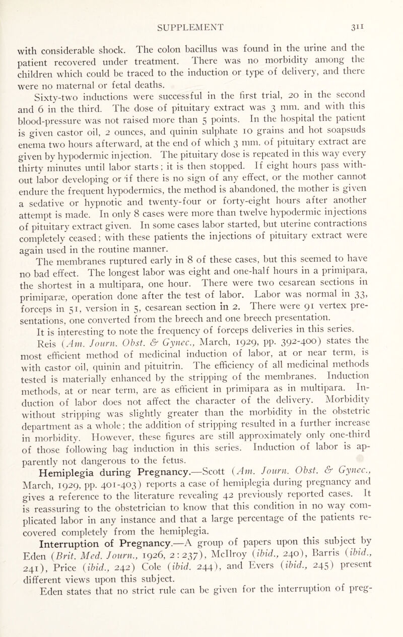 with considerable shock. The colon bacillus was found in the urine and the patient recovered under treatment. There was no morbidity among the children which could be traced to the induction or type of deliveiy, and theie were no maternal or fetal deaths. Sixty-two inductions were successful in the first trial, 20 in the second and 6 in the third. The dose of pituitary extract was 3 mm. and with this blood-pressure was not raised more than 5 points. In the hospital the patient is given castor oil, 2 ounces, and quinin sulphate 10 grains and hot soapsuds enema two hours afterward, at the end of which 3 mm. of pituitary extract are given by hypodermic injection. The pituitary dose is repeated in this way every thirty minutes until labor starts ; it is then stopped. If eight hours pass with¬ out labor developing or 'if there is no sign of any effect, 01 the mother cannot endure the frequent hypodermics, the method is abandoned, the mother is given a sedative or hypnotic and twenty-four or forty-eight hours after another attempt is made. I11 only 8 cases were more than twelve hypodermic injections of pituitary extract given. In some cases labor started, but uterine contractions completely ceased; with these patients the injections of pituitaiy cxtiact weic again used in the routine manner. The membranes ruptured early in 8 of these cases, but this seemed to have no bad effect. The longest labor was eight and one-half hours in a primipara, the shortest in a multipara, one hour. There were two cesarean sections in primiparse, operation done after the test of labor. Labor was normal in 33, forceps in 51, version in 5, cesarean section in 2. There were 91 vertex pre¬ sentations, one converted from the breech and one breech presentation. It is interesting to note the frequency of forceps deliveries in this series. Reis (Am. Journ. Obst. & Gynec., March, 1929, pp. 392-400) states the most efficient method of medicinal induction of labor, at 01 neai teim, is with castor oil, quinin and pituitrin. The efficiency of all medicinal methods tested is materially enhanced by the stripping of the membianes. Induction methods, at or near term, are as efficient in primipara as in multipara. In¬ duction of labor does not affect the character of the delivery. Morbidity without stripping was slightly greater than the morbidity in the obstetric department as a whole ; the addition of stripping resulted in a fuithei increase in morbidity. However, these figures are still approximately only one-thud of those following bag induction in this series. Induction of labor is ap¬ parently not dangerous to the fetus. Hemiplegia during Pregnancy.—Scott (Am. Journ. Obst. & Gynec., March, 1929, pp. 401-403) reports a case of hemiplegia during pregnancy and gives a reference to the literature revealing 42 previously reported cases. It is reassuring to the obstetrician to know that this condition in no way com¬ plicated labor in any instance and that a large percentage of the patients re¬ covered completely from the hemiplegia. Interruption of Pregnancy.—A group of papers upon this subject by Eden (Brit. Med, Journ., 1926, 2:237), Mcllroy (ibid,, 240), Harris (ibid., 241), Price (ibid., 242) Cole (ibid. 244), and Evers (ibid,, 245) present different views upon this subject. Eden states that no strict rule can be given for the interruption of preg-