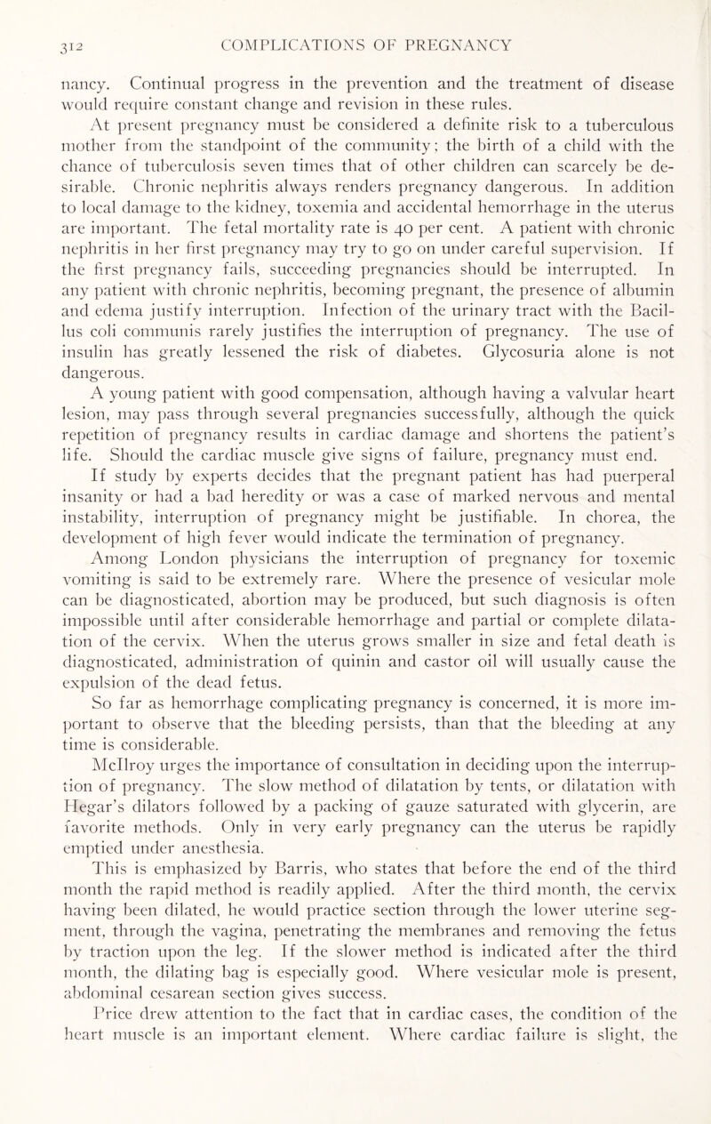 nancy. Continual progress in the prevention and the treatment of disease would require constant change and revision in these rules. At present pregnancy must be considered a definite risk to a tuberculous mother from the standpoint of the community; the birth of a child with the chance of tuberculosis seven times that of other children can scarcely be de¬ sirable. Chronic nephritis always renders pregnancy dangerous. In addition to local damage to the kidney, toxemia and accidental hemorrhage in the uterus are important. The fetal mortality rate is 40 per cent. A patient with chronic nephritis in her first pregnancy may try to go on under careful supervision. If the first pregnancy fails, succeeding pregnancies should be interrupted. In any patient with chronic nephritis, becoming pregnant, the presence of albumin and edema justify interruption. Infection of the urinary tract with the Bacil¬ lus coli communis rarely justifies the interruption of pregnancy. The use of insulin has greatly lessened the risk of diabetes. Glycosuria alone is not dangerous. A young patient with good compensation, although having a valvular heart lesion, may pass through several pregnancies successfully, although the quick repetition of pregnancy results in cardiac damage and shortens the patient's life. Should the cardiac muscle give signs of failure, pregnancy must end. If study by experts decides that the pregnant patient has had puerperal insanity or had a bad heredity or was a case of marked nervous and mental instability, interruption of pregnancy might be justifiable. In chorea, the development of high fever would indicate the termination of pregnancy. Among London physicians the interruption of pregnancy for toxemic vomiting is said to be extremely rare. Where the presence of vesicular mole can be diagnosticated, abortion may be produced, but such diagnosis is often impossible until after considerable hemorrhage and partial or complete dilata¬ tion of the cervix. When the uterus grows smaller in size and fetal death is diagnosticated, administration of quinin and castor oil will usually cause the expulsion of the dead fetus. So far as hemorrhage complicating pregnancy is concerned, it is more im¬ portant to observe that the bleeding persists, than that the bleeding at any time is considerable. Mcllroy urges the importance of consultation in deciding upon the interrup¬ tion of pregnancy. The slow method of dilatation by tents, or dilatation with Hegar’s dilators followed by a packing of gauze saturated with glycerin, are favorite methods. Only in very early pregnancy can the uterus be rapidly emptied under anesthesia. This is emphasized by Barris, who states that before the end of the third month the rapid method is readily applied. After the third month, the cervix having been dilated, he would practice section through the lower uterine seg¬ ment, through the vagina, penetrating the membranes and removing the fetus by traction upon the leg. If the slower method is indicated after the third month, the dilating bag is especially good. Where vesicular mole is present, abdominal cesarean section gives success. Price drew attention to the fact that in cardiac cases, the condition of the heart muscle is an important element. Where cardiac failure is slight, the