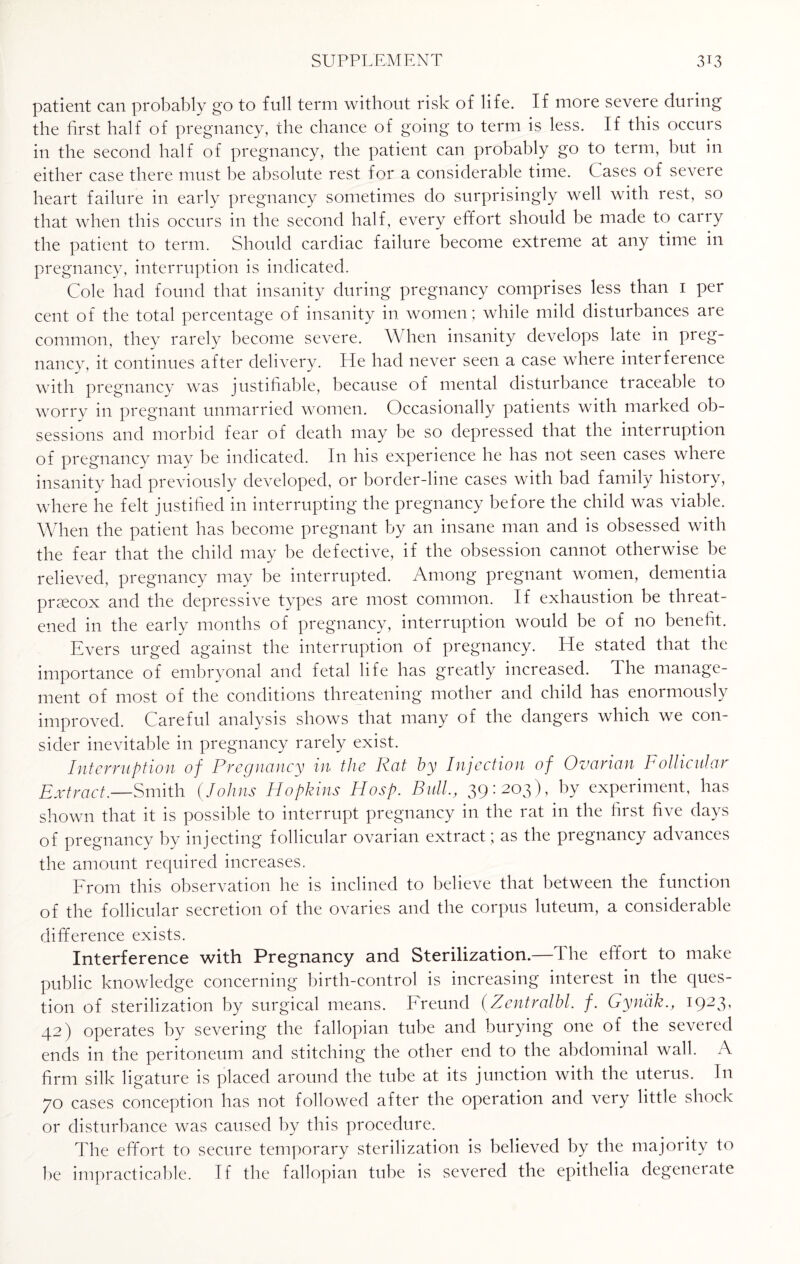 patient can probably go to full term without risk of life. If more severe during the first half of pregnancy, the chance of going to term is less. If this occurs in the second half of pregnancy, the patient can probably go to term, but in either case there must be absolute rest for a considerable time. Cases of severe heart failure in early pregnancy sometimes do surprisingly well with rest, so that when this occurs in the second half, every effort should be made to carry the patient to term. Should cardiac failure become extreme at any time in pregnancy, interruption is indicated. Cole had found that insanity during pregnancy comprises less than 1 per cent of the total percentage of insanity in women ; while mild disturbances are common, they rarely become severe. When insanity develops late in preg- nancy, it continues after delivery. He had never seen a case where interference with pregnancy was justifiable, because of mental disturbance traceable to worry in pregnant unmarried women. Occasionally patients with marked ob¬ sessions and morbid fear of death may be so depressed that the interruption of pregnancy may be indicated. In his experience he has not seen cases where insanity had previously developed, or border-line cases with bad family history, where he felt justified in interrupting the pregnancy before the child was viable. When the patient has become pregnant by an insane man and is obsessed with the fear that the child may be defective, if the obsession cannot otherwise be relieved, pregnancy may be interrupted. Among pregnant women, dementia prsecox and the depressive types are most common. If exhaustion be threat¬ ened in the early months of pregnancy, interruption would be of no benefit. Evers urged against the interruption of pregnancy. He stated that the importance of embryonal and fetal life has greatly increased. The manage¬ ment of most of the conditions threatening mother and child has enormously improved. Careful analysis shows that many of the dangers which we con¬ sider inevitable in pregnancy rarely exist. Interruption of Pregnancy in the Rat by Injection of Ovarian Follicular Extract.—Smith (Johns Hopkins Hosp. Bull., 39:203), by experiment, has shown that it is possible to interrupt pregnancy in the rat in the first five days of pregnancy by injecting follicular ovarian extract; as the pregnancy advances the amount required increases. From this observation he is inclined to believe that between the function of the follicular secretion of the ovaries and the corpus luteum, a considerable difference exists. Interference with Pregnancy and Sterilization.—The effort to make public knowledge concerning birth-control is increasing interest in the ques¬ tion of sterilization by surgical means. Freund (Zentralbl. /. Gyndk., 1923, 42) operates by severing the fallopian tube and burying one of the severed ends in the peritoneum and stitching the other end to the abdominal wall. A firm silk ligature is placed around the tube at its junction with the uterus. In 70 cases conception has not followed after the operation and very little shock or disturbance was caused by this procedure. The effort to secure temporary sterilization is believed by the majority to be impracticable. If the fallopian tube is severed the epithelia degeneiate