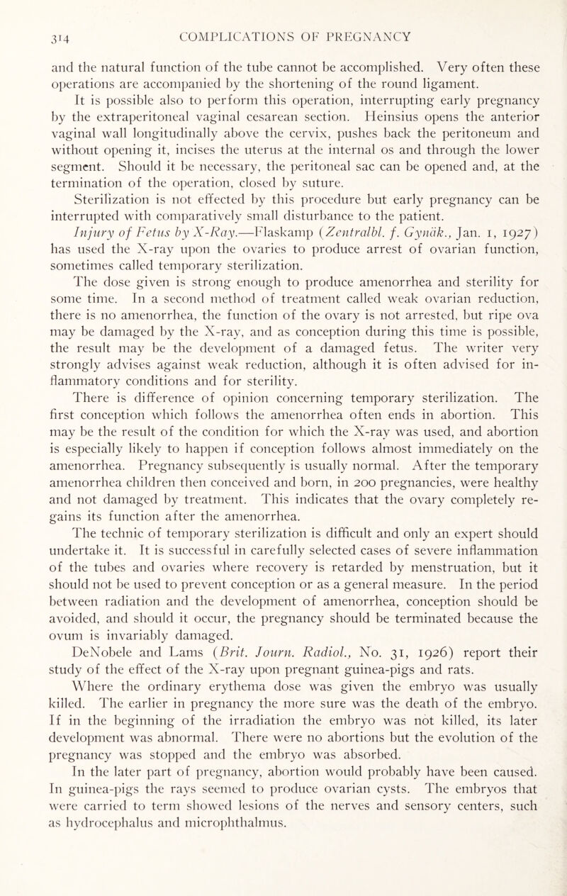 and the natural function of the tube cannot be accomplished. Very often these operations are accompanied by the shortening of the round ligament. It is possible also to perform this operation, interrupting early pregnancy by the extraperitoneal vaginal cesarean section. Heinsius opens the anterior vaginal wall longitudinally above the cervix, pushes back the peritoneum and without opening it, incises the uterus at the internal os and through the lower segment. Should it be necessary, the peritoneal sac can be opened and, at the termination of the operation, closed by suture. Sterilization is not effected by this procedure but early pregnancy can be interrupted with comparatively small disturbance to the patient. Injury of Fetus by X-Ray.—Flaskamp (Zentralbl. /. Gyndk., Jan. i, 1927) has used the X-ray upon the ovaries to produce arrest of ovarian function, sometimes called temporary sterilization. The dose given is strong enough to produce amenorrhea and sterility for some time. In a second method of treatment called weak ovarian reduction, there is no amenorrhea, the function of the ovary is not arrested, but ripe ova may be damaged by the X-ray, and as conception during this time is possible, the result may be the development of a damaged fetus. The writer very strongly advises against weak reduction, although it is often advised for in¬ flammatory conditions and for sterility. There is difference of opinion concerning temporary sterilization. The first conception which follows the amenorrhea often ends in abortion. This may be the result of the condition for which the X-ray was used, and abortion is especially likely to happen if conception follows almost immediately on the amenorrhea. Pregnancy subsequently is usually normal. After the temporary amenorrhea children then conceived and born, in 200 pregnancies, were healthy and not damaged by treatment. This indicates that the ovary completely re¬ gains its function after the amenorrhea. The technic of temporary sterilization is difficult and only an expert should undertake it. It is successful in carefully selected cases of severe inflammation of the tubes and ovaries where recovery is retarded by menstruation, but it should not be used to prevent conception or as a general measure. In the period between radiation and the development of amenorrhea, conception should be avoided, and should it occur, the pregnancy should be terminated because the ovum is invariably damaged. DeNobele and Lams (Brit. Journ. Radiol., No. 31, 1926) report their study of the effect of the X-ray upon pregnant guinea-pigs and rats. Where the ordinary erythema dose was given the embryo was usually killed. The earlier in pregnancy the more sure was the death of the embryo. If in the beginning of the irradiation the embryo was not killed, its later development was abnormal. There were no abortions but the evolution of the pregnancy was stopped and the embryo was absorbed. In the later part of pregnancy, abortion would probably have been caused. In guinea-pigs the rays seemed to produce ovarian cysts. The embryos that were carried to term showed lesions of the nerves and sensory centers, such as hydrocephalus and microphthalmus.