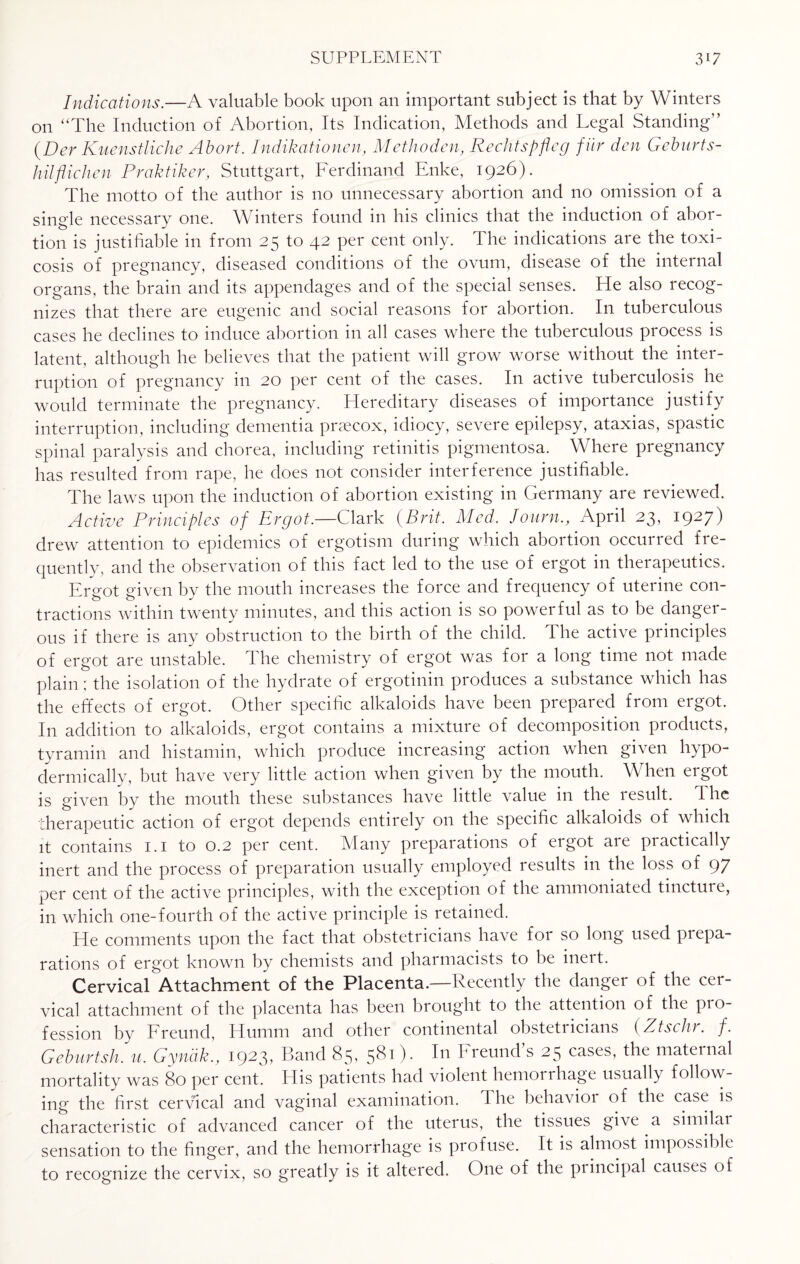 Indications.—A valuable book upon an important subject is that by Winters on “The Induction of Abortion, Its Indication, Methods and Legal Standing” (Der Kuenstliche Abort. Indikationen, Methoden, Rechtspfleg fur den Geburts- hil flic hen Praktiker, Stuttgart, Ferdinand Enke, 1926). The motto of the author is no unnecessary abortion and no omission of a single necessary one. Winters found in his clinics that the induction of abor¬ tion is justifiable in from 25 to 42 per cent only. The indications are the toxi¬ cosis of pregnancy, diseased conditions of the ovum, disease of the internal organs, the brain and its appendages and of the special senses. He also recog¬ nizes that there are eugenic and social reasons for abortion. In tuberculous cases he declines to induce abortion in all cases where the tuberculous process is latent, although he believes that the patient will grow worse without the inter¬ ruption of pregnancy in 20 per cent of the cases. In active tuberculosis he would terminate the pregnancy. Hereditary diseases of importance justify interruption, including dementia praecox, idiocy, severe epilepsy, ataxias, spastic spinal paralysis and chorea, including retinitis pigmentosa. Where pregnancy has resulted from rape, he does not consider interference justifiable. The laws upon the induction of abortion existing in Germany are reviewed. Active Principles of Ergot.—Clark (Brit. Med. Journ., April 23, 1927) drew attention to epidemics of ergotism during which abortion occurred fre¬ quently, and the observation of this fact led to the use of ergot in therapeutics. Ereot eiven bv the mouth increases the force and frequency of uterine con- tractions within twenty minutes, and this action is so powerful as to be danger¬ ous if there is any obstruction to the birth of the child. The active principles of ergot are unstable. The chemistry of ergot was for a long time not made plain; the isolation of the hydrate of ergotinin produces a substance which has the effects of ergot. Other specific alkaloids have been prepared from ergot. In addition to alkaloids, ergot contains a mixture of decomposition products, tyramin and histamin, which produce increasing action when given hypo¬ dermically, but have very little action when given by the mouth. When ergot is given by the mouth these substances have little value in the result. The therapeutic action of ergot depends entirely on the specific alkaloids of which it contains 1.1 to 0.2 per cent. Many preparations of ergot are practically inert and the process of preparation usually employed results in the loss of 97 per cent of the active principles, with the exception of the ammoniated tinctuie, in which one-fourth of the active principle is retained. He comments upon the fact that obstetricians have for so long used prepa¬ rations of ergot known by chemists and pharmacists to be ineit. Cervical Attachment of the Placenta.—Recently the danger of the cer¬ vical attachment of the placenta has been brought to the attention of the pro¬ fession by Freund, Humm and other continental obstetricians (Ztschr. /. Geburtsh. u. Gyndk., 1923, Band 85, 581). In Freund’s 25 cases, the maternal mortality was 80 per cent. His patients had violent hemorrhage usually follow¬ ing the first cervical and vaginal examination. The behavior of the case is characteristic of advanced cancer of the uterus, the tissues give a similar sensation to the finger, and the hemorrhage is profuse. It is almost impossible to recognize the cervix, so greatly is it altered. One of the principal causes of
