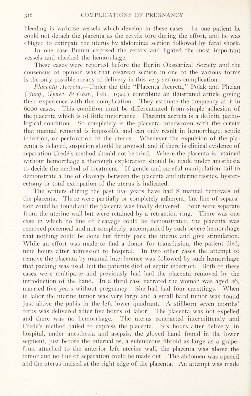 bleeding is varicose vessels which develop in these cases. In one patient he could not detach the placenta as the cervix tore during the effort, and he was obliged to extirpate the uterus by abdominal section followed by fatal shock. In one case Bumm exposed the cervix and ligated the most important vessels and checked the hemorrhage. These cases were reported before the Berlin Obstetrical Society and the consensus of opinion was that cesarean section in one of the various forms is the only possible means of delivery in this very serious complication. Placenta Accrcta.—Under the title “Placenta Accreta,” Polak and Phelan (SurgGyncc. & Obst., Feb., 1924) contribute an illustrated article giving their experience with this complication. They estimate the frequency at 1 in 6000 cases. This condition must be differentiated from simple adhesion of the placenta which is of little importance. Placenta accreta is a definite patho¬ logical condition. So completely is the placenta interwoven with the cervix that manual removal is impossible and can only result in hemorrhage, septic infection, or perforation of the uterus. Whenever the expulsion of the pla¬ centa is delayed, suspicion should be aroused, and if there is clinical evidence of separation Crede’s method should not be tried. Where the placenta is retained without hemorrhage a thorough exploration should be made under anesthesia to decide the method of treatment. If gentle and careful manipulation fail to demonstrate a line of cleavage between the placenta and uterine tissues, hyster¬ ectomy or total extirpation of the uterus is indicated. The writers during the past five years have had 8 manual removals of the placenta. Three were partially or completely adherent, but line of separa¬ tion could be found and the placenta was finally delivered. Four were separate from the uterine wall but were retained by a retraction ring. There was one case in which no line of cleavage could be demonstrated, the placenta was removed piecemeal and not completely, accompanied by such severe hemorrhage that nothing could be done but firmly pack the uterus and give stimulation. While an effort was made to find a donor for transfusion, the patient died, nine hours after admission to hospital. In two other cases the attempt to remove the placenta by manual interference was followed by such hemorrhage that packing was used, but the patients died of septic infection. Both of these cases were multiparse and previously had had the placenta removed by the introduction of the hand. In a third case narrated the woman was aged 26, married five years without pregnancy. She had had four curettings. When in labor the uterine tumor was very large and a small hard tumor was found just above the pubis in the left lower quadrant. A stillborn seven months’ fetus was delivered after five hours of labor. The placenta was not expelled and there was no hemorrhage. The uterus contracted intermittently and Crede’s method failed to express the placenta. Six hours after delivery, in hospital, under anesthesia and asepsis, the gloved hand found in the lower segment, just before the internal os, a submucous fibroid as large as a grape¬ fruit attached to the anterior left uterine wall, the placenta was above the tumor and no line of separation could be made out. The abdomen was opened and the uterus incised at the right edge of the placenta. An attempt was made