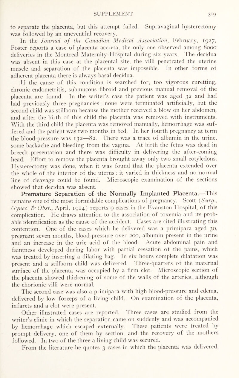 to separate the placenta, but this attempt failed. Supravaginal hysterectomy was followed by an uneventful recovery. In the Journal of the Canadian Medical Association, February, 1927, Foster reports a case of placenta accreta, the only one observed among 8000 deliveries in the Montreal Maternity Hospital during six years. The decidua was absent in this case at the placental site, the villi penetrated the uterine muscle and separation of the placenta was impossible. In other forms of adherent placenta there is always basal decidua. If the cause of this condition is searched for, too vigorous curetting, chronic endometritis, submucous fibroid and previous manual removal of the placenta are found. In the writer’s case the patient was aged 32 and had had previously three pregnancies; none were terminated artificially, but the second child was stillborn because the mother received a blow on her abdomen, and after the birth of this child the placenta was removed with instruments. With the third child the placenta was removed manually, hemorrhage was suf¬ fered and the patient was two months in bed. In her fourth pregnancy at term the blood-pressure was 132—82. There was a trace of albumin in the urine, some backache and bleeding from the vagina. At birth the fetus was dead in breech presentation and there was difficulty in delivering the after-coming head. Effort to remove the placenta brought away only two small cotyledons. Hysterectomy was done, when it was found that the placenta extended over the whole of the interior of the uterus; it varied in thickness and no normal line of cleavage could be found. Microscopic examination of the sections showed that decidua was absent. Premature Separation of the Normally Implanted Placenta.—This remains one of the most formidable complications of pregnancy. Scott (Surg Gy nee. & Ohst., April, 1924) reports 9 cases in the Evanston Hospital, of this complication. He draws attention to the association of toxemia and its prob¬ able identification as the cause of the accident. Cases are cited illustrating this contention. One of the cases which he delivered was a primipara aged 30, pregnant seven months, blood-pressure over 200, albumin present in the urine and an increase in the uric acid of the blood. Acute abdominal pain and faintness developed during labor with partial cessation of the pains, which was treated by inserting a dilating bag. I11 six hours complete dilatation was present and a stillborn child was delivered. Three-quarters of the maternal surface of the placenta was occupied by a firm clot. Microscopic section of the placenta showed thickening of some of the walls of the arteries, although the chorionic villi were normal. The second case was also a primipara with high blood-pressure and edema, delivered by low forceps of a living child. On examination of the placenta, infarcts and a clot were present. Other illustrated cases are reported. Three cases are studied from the writer’s clinic in which the separation came on suddenly and was accompanied by hemorrhage which escaped externally. These patients were treated by prompt delivery, one of them by section, and the recovery of the mothers followed. In two of the three a living child was secured. From the literature he quotes 3 cases in which the placenta was delivered,