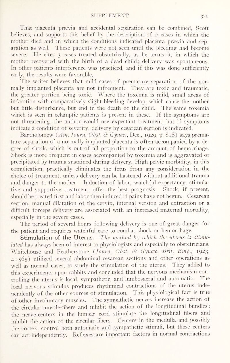 That placenta prsevia and accidental separation can be combined, Scott believes, and supports this belief by the description of 2 cases in which the mother died and in which the conditions indicated placenta prsevia and sep¬ aration as well. These patients were not seen until the bleeding had become severe. He cites 3 cases treated obstetrically, as he terms it, in which the mother recovered with the birth of a dead child; delivery was spontaneous. In other patients interference was practiced, and if this was done sufficiently early, the results were favorable. The writer believes that mild cases of premature separation of the nor¬ mally implanted placenta are not infrequent. They are toxic and traumatic, the greater portion being toxic. Where the toxemia is mild, small areas of infarction with comparatively slight bleeding develop, which cause the mother but little disturbance, but end in the death of the child. The same toxemia which is seen in eclamptic patients is present in these. If the symptoms are not threatening, the author would use expectant treatment, but if symptoms indicate a condition of severity, delivery by cesarean section is indicated. Bartholomew (Am. Journ. Obst. & Gynec., Dec., 1929, p. 818) says prema¬ ture separation of a normally implanted placenta is often accompanied by a de¬ gree of shock, which is out of all proportion to the amount of hemorrhage. Shock is more frequent in cases accompanied by toxemia and is aggravated or precipitated by trauma sustained during delivery. High pelvic morbidity, in this complication, practically eliminates the fetus from any consideration in the choice of treatment, unless delivery can be hastened without additional trauma and danger to the mother. Induction of labor, watchful expectancy, stimula¬ tive and supportive treatment, offer the best prognosis. Shock, if present, should be treated first and labor then induced if pains have not begun. Cesarean section, manual dilatation of the cervix, internal version and extraction or a difficult forceps delivery are associated with an increased maternal mortality, especially in the severe cases. The period of several hours following delivery is one of great danger for the patient and requires watchful care to combat shock or hemorrhage. Stimulation of the Uterus.—The method by which the uterus is stimu¬ lated has always been of interest to physiologists and especially to obstetricians. Whitehouse and Featherstone (Journ. Obst. & Gyncec. Brit. Emp., 1923, 4: 565) utilized several abdominal cesarean sections and other operations as well as normal cases, to study the stimulation of the uterus. They added to this experiments upon rabbits and concluded that the nervous mechanism con¬ trolling the uterus is local, sympathetic, and lumbosacral and automatic. The local nervous stimulus produces rhythmical contractions of the uterus inde¬ pendently of the other sources of stimulation. This physiological fact is true of other involuntary muscles. The sympathetic nerves increase the action of the circular muscle-fibers and inhibit the action of the longitudinal bundles; the nerve-centers in the lumbar cord stimulate the longitudinal fibers and inhibit the action of the circular fibers. Centers in the medulla and possibly the cortex, control both automatic and sympathetic stimuli, but these centers can act independently. Reflexes are important factors in normal contractions