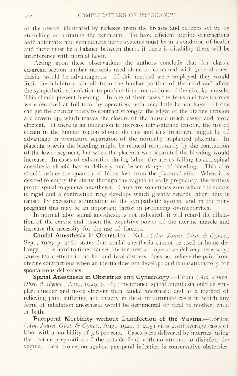 of the uterus, illustrated by reflexes from the breasts and reflexes set up by stretching or irritating the perineum. To have efficient uterine contractions both automatic and sympathetic nerve systems must be in a condition of health and there must be a balance between them; if there is disability there will be interference with normal labor. Acting upon these observations the authors conclude that for classic cesarean section lumbar narcosis used alone or combined with general anes¬ thesia, would be advantageous. If this method were employed they would limit the inhibitory stimuli from the lumbar portion of the cord and allow the sympathetic stimulation to produce firm contractions of the circular muscle. This should prevent bleeding. In one of their cases the fetus and five fibroids were removed at full term by operation, with very little hemorrhage. If one can get the circular fibers to contract strongly, the edges of the uterine incision are drawn up, which makes the closure of the muscle much easier and more efficient. If there is an indication to increase intra-uterine tension, the use of cocain in the lumbar region should do this and this treatment might be of advantage in premature separation of the normally implanted placenta. In placenta praevia the bleeding might be reduced temporarily by the contraction of the lower segment, but when the placenta was separated the bleeding would increase. In cases of exhaustion during labor, the uterus failing to act, spinal anesthesia should hasten delivery and lessen danger of bleeding. This also should reduce the quantity of blood lost from the placental site. When it is desired to empty the uterus through the vagina in early pregnancy, the writers prefer spinal to general anesthesia. Cases are sometimes seen where the cervix is rigid and a contraction ring develops which greatly retards labor; this is caused by excessive stimulation of the sympathetic system, and in the non¬ pregnant this may be an important factor in producing dysmenorrhea. In normal labor spinal anesthesia is not indicated; it will retard the dilata¬ tion of the cervix and lessen the expulsive power of the uterine muscle and increase the necessity for the use of forceps. Caudal Anesthesia in Obstetrics.—Kelso (Am. Jo urn. Obst. & Gynec., Sept., 1929, p. 416) states that caudal anesthesia cannot be used in home de¬ livery. It is hard to time; causes uterine inertia—operative delivery necessary; causes toxic effects in mother and fetal distress; does not relieve the pain from uterine contractions when an inertia does not develop ; and is unsatisfactory for spontaneous deliveries. Spinal Anesthesia in Obstetrics and Gynecology.—Pitkin (Am. Journ. Obst. & Gynec., Aug., 1929, p. 165) mentioned spinal anesthesia only as sim¬ pler, quicker and more efficient than caudal anesthesia and as a method of relieving pain, suffering and misery in those unfortunate .cases in which any form of inhalation anesthesia would be detrimental or fatal to mother, child or both. Puerperal Morbidity without Disinfection of the Vagina.—Gordon (Am. Journ. Obst. & Gynec., Aug., 1929, p. 245) cites 2016 average cases of labor with a morbidity of 3.6 per cent. Cases were delivered by internes, using the routine preparation of the outside field, with no attempt to disinfect the vagina. Best protection against puerperal infection is conservative obstetrics.