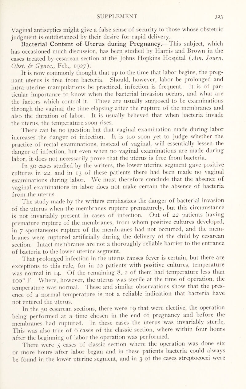 Vaginal antiseptics might give a false sense of security to those whose obstetric judgment is outdistanced by their desire for rapid delivery. Bacterial Content of Uterus during Pregnancy.—This subject, which has occasioned much discussion, has been studied by Harris and Brown in the cases treated by cesarean section at the Johns Hopkins Hospital (Am. Journ. Obst. & GynecFeb., 1927). It is now commonly thought that up to the time that labor begins, the preg¬ nant uterus is free from bacteria. Should, however, labor be prolonged and intra-uterine manipulations be practiced, infection is frequent. It is of par¬ ticular importance to know when the bacterial invasion occurs, and what are the factors which control it. These are usually supposed to be examinations through the vagina, the time elapsing after the rupture of the membranes and also the duration of labor. It is usually believed that when bacteria invade the uterus, the temperature soon rises. There can be no question but that vaginal examination made during labor increases the danger of infection. It is too soon yet to judge whether the practice of rectal examinations, instead of vaginal, will essentially lessen the danger of infection, but even when no vaginal examinations are made during labor, it does not necessarily prove that the uterus is free from bacteria. In 50 cases studied by the writers, the lower uterine segment gave positive cultures in 22, and in 13 of these patients there had been made no vaginal examinations during labor. We must therefore conclude that the absence of vaginal examinations in labor does not make certain the absence of bacteria from the uterus. The study made by the writers emphasizes the danger of bacterial invasion of the uterus when the membranes rupture prematurely, but this circumstance is not invariably present in cases of infection. Out of 22 patients having premature rupture of the membranes, from whom positive cultures developed, in 7 spontaneous rupture of the membranes had not occurred, and the mem¬ branes were ruptured artificially during the delivery of the child by cesarean section. Intact membranes are not a thoroughly reliable barrier to the entrance of bacteria to the lower uterine segment. That prolonged infection in the uterus causes fever is certain, but there are exceptions to this rule, for in 22 patients with positive cultures, temperature was normal in 14. Of the remaining 8, 2 of them had temperature less than ioo° F. Where, however, the uterus was sterile at the time of operation, the temperature was normal, these and similar observations show that the pies- ence of a normal temperature is not a reliable indication that bacteria have not entered the uterus. In the 50 cesarean sections, there were 19 that were elective, the operation being performed at a time chosen in the end of pregnancy and before the membranes had ruptured. In these cases the uterus was invariably sterile. This was also true of 6 cases of the classic section, where within four hours after the beginning of labor the operation was performed. There were 5 cases of classic section where the operation was done six or more hours after labor began and in these patients bacteria could always be found in the lower uterine segment, and in 3 of the cases streptococci were