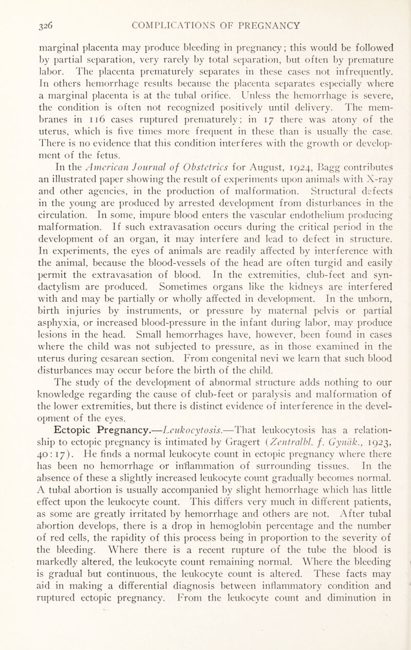 marginal placenta may produce bleeding in pregnancy; this would be followed by partial separation, very rarely by total separation, but often by premature labor. The placenta prematurely separates in these cases not infrequently. In others hemorrhage results because the placenta separates especially where a marginal placenta is at the tubal orifice. Unless the hemorrhage is severe, the condition is often not recognized positively until delivery. The mem¬ branes in 116 cases ruptured prematurely; in 17 there was atony of the uterus, which is five times more frequent in these than is usually the case. There is no evidence that this condition interferes with the growth or develop¬ ment of the fetus. In the American Journal of Obstetrics for August, 1924, Bagg contributes an illustrated paper showing the result of experiments upon animals with X-ray and other agencies, in the production of malformation. Structural defects in the young are produced by arrested development from disturbances in the circulation. In some, impure blood enters the vascular endothelium producing malformation. If such extravasation occurs during the critical period in the development of an organ, it may interfere and lead to defect in structure. In experiments, the eyes of animals are readily affected by interference with the animal, because the blood-vessels of the head are often turgid and easily permit the extravasation of blood. In the extremities, club-feet and syn¬ dactylism are produced. Sometimes organs like the kidneys are interfered with and may be partially or wholly affected in development. In the unborn, birth injuries by instruments, or pressure by maternal pelvis or partial asphyxia, or increased blood-pressure in the infant during labor, may produce lesions in the head. Small hemorrhages have, however, been found in cases where the child was not subjected to pressure, as in those examined in the uterus during cesarean section. From congenital nevi we learn that such blood disturbances may occur before the birth of the child. The study of the development of abnormal structure adds nothing to our knowledge regarding the cause of club-feet or paralysis and malformation of the lower extremities, but there is distinct evidence of interference in the devel¬ opment of the eyes. Ectopic Pregnancy.—Leukocytosis.—That leukocytosis has a relation¬ ship to ectopic pregnancy is intimated by Gragert (Zentralbl. /. Gynak., 1923, 40: 17). He finds a normal leukocyte count in ectopic pregnancy where there has been no hemorrhage or inflammation of surrounding tissues. In the absence of these a slightly increased leukocyte count gradually becomes normal. A tubal abortion is usually accompanied by slight hemorrhage which has little effect upon the leukocyte count. This differs very much in different patients, as some are greatly irritated by hemorrhage and others are not. After tubal abortion develops, there is a drop in hemoglobin percentage and the number of red cells, the rapidity of this process being in proportion to the severity of the bleeding. Where there is a recent rupture of the tube the blood is markedly altered, the leukocyte count remaining normal. Where the bleeding is gradual but continuous, the leukocyte count is altered. These facts may aid in making a differential diagnosis between inflammatory condition and ruptured ectopic pregnancy. From the leukocyte count and diminution in
