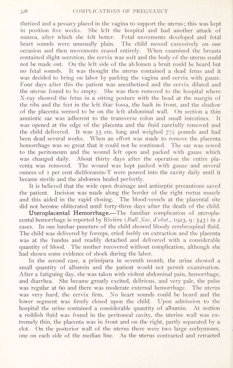 thetized and a pessary placed in the vagina to support the uterus; this was kept in position five weeks. She left the hospital and had another attack of nausea, after which she felt better. Fetal movements developed and fetal heart sounds were unusually plain. The child moved excessively on one occasion and then movements ceased entirely. When examined the breasts contained slight secretion, the cervix was soft and the body of the uterus could not be made out. On the left side of the abdomen a bruit could be heard but no fetal sounds. It was thought the uterus contained a dead fetus and it was decided to bring on labor by packing the vagina and cervix with gauze. Four days after this the patient was anesthetized and the cervix dilated and the uterus found to he empty. She was then removed to the hospital where X-ray showed the fetus in a sitting posture with the head at the margin of the ribs and the feet in the left iliac fossa, the back in front, and the shadow of the placenta seemed to be on the left abdominal wall. On section a thin amniotic sac was adherent to the transverse colon and small intestines. It was opened at the edge of the placenta and the fluid carefully removed and the child delivered. It was 55 cm. long and weighed /fS pounds and had been dead several weeks. When an effort was made to remove the placenta hemorrhage was so great that it could not be continued. The sac was sewed to the peritoneum and the wound left open and packed with gauze which was changed daily. About thirty days after the operation the entire pla¬ centa was removed. The wound was kept packed with gauze and several ounces of 1 per cent dichloramin-T were poured into the cavity daily until it became sterile and the abdomen healed perfectly. It is believed that the wide open drainage and antiseptic precautions saved the patient. Incision was made along the border of the right rectus muscle and this aided in the rapid closing. The blood-vessels at the placental site did not become obliterated until forty-three days after the death of the child. Uteroplacental Hemorrhage.—The familiar complication of uteropla¬ cental hemorrhage is reported by Riviere (Bull. Soc. d'obst., 1923, 9: 543) in 2 cases. In one lumbar puncture of the child showed bloody cerebrospinal fluid. The child was delivered by forceps, cried feebly on extraction and the placenta was at the fundus and readily detached and delivered with a considerable quantity of blood. The mother recovered without complication, although she had shown some evidence of shock during the labor. In the second case, a primipara in seventh month, the urine showed a small quantity of albumin and the patient would not permit examination. After a fatiguing day, she was taken with violent abdominal pain, hemorrhage, and diarrhea. She became greatly excited, delirious, and very pale, the pulse was regular at 60 and there was moderate external hemorrhage. The uterus was very hard, the cervix firm. No heart sounds could he heard and the lower segment was firmly closed upon the child. Upon admission to the hospital the urine contained a considerable quantity of albumin. At section a reddish fluid was found in the peritoneal cavity, the uterine wall was ex¬ tremely thin, the placenta was in front and on the right, partly separated by a clot. On the posterior wall of the uterus there were two large ecchymoses, one on each side of the median line. As the uterus contracted and retracted