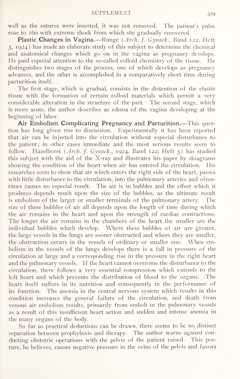 well as the sutures were inserted, it was not removed. The patient’s pulse rose to 160 with extreme shock from which she gradually recovered. Plastic Changes in Vagina.—Runge {Arch. f. Gynaek., Band 122, Eleft 3, 1924) has made an elaborate study of this subject to determine the chemical and anatomical changes which go on in the vagina as pregnancy develops. Pie paid especial attention to the so-called colloid chemistry of the tissue. He distinguishes two stages of the process, one of which develops as pregnancy advances, and the other is accomplished in a comparatively short time during parturition itself. The first stage, which is gradual, consists in the distention of the elastic tissue with the formation of certain colloid materials which permit a very considerable alteration in the structure of the part. The second stage, which is more acute, the author describes as edema of the vagina developing at the beginning of labor. Air Embolism Complicating Pregnancy and Parturition.—This ques¬ tion has long given rise to discussion. Experimentally it has been reported that air can be injected into the circulation without especial disturbance to the patient; in other cases immediate and the most serious results seem to follow. Hazelhorst {Arch. f. Gynaek., 1924, Band 122, Heft 3) has studied this subject with the aid of the X-ray and illustrates his paper by skiagrams showing the condition of the heart when air has entered the circulation. His researches seem to show that air which enters the right side of the heart, passes with little disturbance to the circulation, into the pulmonary arteries and often¬ times causes no especial result. The air is in bubbles and the effect which it produces depends much upon the size of the bubbles, as the ultimate result is embolism of the larger or smaller terminals of the pulmonary artery. The size of these bubbles of air all depends upon the length of time during which the air remains in the heart and upon the strength of cardiac contractions. The longer the air remains in the chambers of the heart the smaller are the individual bubbles which develop. Where these bubbles of air are greater, the large vessels in the lungs are sooner obstructed and where they are smaller, the obstruction occurs in the vessels of ordinary or smaller size. When em¬ bolism in the vessels of the lungs develops there is a fall in pressure of the circulation at large and a corresponding rise in the pressure in the right heart and the pulmonary vessels. If the heart cannot overcome the disturbance to the circulation, there follows a very essential compression which extends to the left heart and which prevents the distribution of blood to the organs. The heart itself suffers in its nutrition and consequently in the performance of its function. The anemia in the central nervous system which results in this condition increases the general failure of the circulation, and death from venous air embolism results, primarily from emboli in the pulmonary vessels as a result of this insufficient heart action and sudden and intense anemia in the many organs of the body. So far as practical deductions can be drawn, there seems to be no distinct separation between prophylaxis and therapy. The author warns against con¬ ducting obstetric operations with the pelvis of the patient raised. This pos¬ ture, he believes, causes negative pressure in the veins of the pelvis and favors