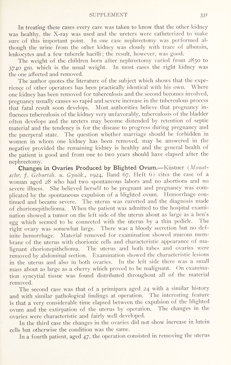 In treating these cases every care was taken to know that the other kidney was healthy, the N-ray was used and the ureters were catheterized to make sure of this important point. In one case nephrectomy was performed al¬ though the urine from the other kidney was cloudy with trace of albumin, leukocytes and a few tubercle bacilli; the result, however, was good. The weight of the children born after nephrectomy varied from 2850 to 3740 gm. which is the usual weight. In most cases the right kidney was the one affected and removed. The author quotes the literature of the subject which shows that the expe¬ rience of other operators has been practically identical with his own. Where one kidney has been removed for tuberculosis and the second becomes involved, pregnancy usually causes so rapid and severe increase in the tuberculous process that fatal result soon develops. Most authorities believe that pregnancy in¬ fluences tuberculosis of the kidney very unfavorably, tuberculosis of the bladder often develops and the ureters may become distended by retention of septic material and the tendency is for the disease to progress during pregnancy and the puerperal state. The question whether marriage should be forbidden in women in whom one kidney has been removed, may be answered in the negative provided the remaining kidney is healthy and the general health of the patient is good and from one to two years should have elapsed after the nephrectomy. Changes in Ovaries Produced by Blighted Ovum.—Kustner (Monat- schr. /. Geburtsh. u. Gynak., 1924, Band 67, Heft 6) cites the case of a woman aged 28 who had two spontaneous labors and no abortions and no severe illness. She believed herself to be pregnant and pregnancy was com¬ plicated by the spontaneous expulsion of a blighted ovum. Hemorrhage con¬ tinued and became severe. The uterus was curetted and the diagnosis made of chorionepithelioma. When the patient was admitted to the hospital exami¬ nation showed a tumor on the left side of the uterus about as large as a hen s egg which seemed to be connected with the uterus by a thin pedicle. 1 he right ovary was somewhat large. There was a bloody secretion but no def¬ inite hemorrhage. Material removed for examination showed mucous mem¬ brane of the uterus with chorionic cells and characteristic appearance of ma¬ lignant chorionepithelioma. The uterus and both tubes and ovaries were removed by abdominal section. Examination showed the characteristic lesions in the uterus and also in both ovaries. In the left side there was a small mass about as large as a cherry which proved to be malignant. On examina¬ tion syncytial tissue was found distributed throughout all of the material removed. The second case was that of a primipara aged 24 with a similar history and with similar pathological findings at operation. The interesting feature is that a very considerable time elapsed between the expulsion of the blighted ovum and the extirpation of the uterus by operation. The changes in the ovaries were characteristic and fairly well developed. In the third case the changes in the ovaries did not show increase in lutein cells but otherwise the condition was the same. In a fourth patient, aged 47, the operation consisted in removing the uterus