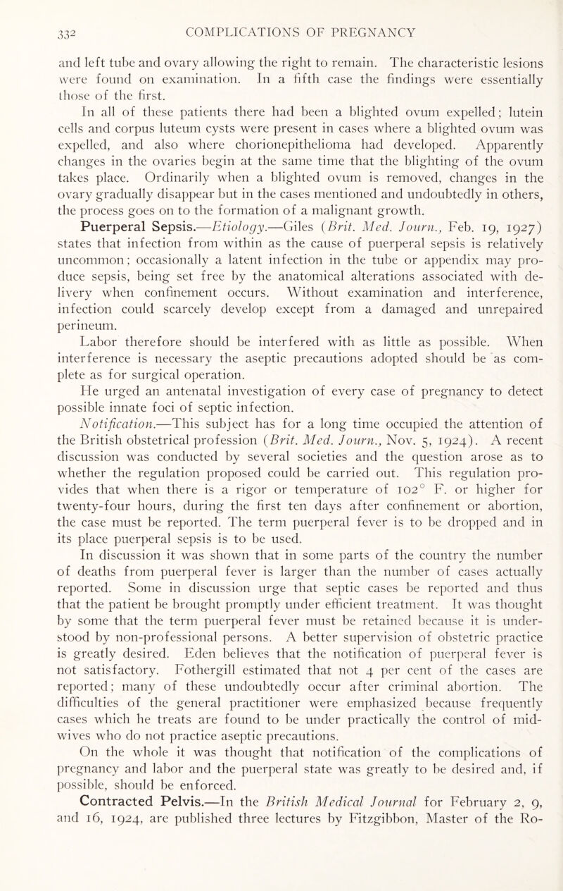 and left tube and ovary allowing the right to remain. The characteristic lesions were found on examination. In a fifth case the findings were essentially those of the first. In all of these patients there had been a blighted ovum expelled; lutein cells and corpus luteum cysts were present in cases where a blighted ovum was expelled, and also where chorionepithelioma had developed. Apparently changes in the ovaries begin at the same time that the blighting of the ovum takes place. Ordinarily when a blighted ovum is removed, changes in the ovary gradually disappear but in the cases mentioned and undoubtedly in others, the process goes on to the formation of a malignant growth. Puerperal Sepsis.—Etiology.—Giles (Brit. Med. JournFeb. 19, 1927) states that infection from within as the cause of puerperal sepsis is relatively uncommon; occasionally a latent infection in the tube or appendix may pro¬ duce sepsis, being set free by the anatomical alterations associated with de¬ livery when confinement occurs. Without examination and interference, infection could scarcely develop except from a damaged and unrepaired perineum. Labor therefore should be interfered with as little as possible. When interference is necessary the aseptic precautions adopted should be as com¬ plete as for surgical operation. He urged an antenatal investigation of every case of pregnancy to detect possible innate foci of septic infection. Notification.—This subject has for a long time occupied the attention of the British obstetrical profession (Brit. Med. Journ., Nov. 5, 1924). A recent discussion was conducted by several societies and the question arose as to whether the regulation proposed could be carried out. This regulation pro¬ vides that when there is a rigor or temperature of 102° F. or higher for twenty-four hours, during the first ten days after confinement or abortion, the case must be reported. The term puerperal fever is to be dropped and in its place puerperal sepsis is to be used. In discussion it was shown that in some parts of the country the number of deaths from puerperal fever is larger than the number of cases actually reported. Some in discussion urge that septic cases be reported and thus that the patient be brought promptly under efficient treatment. It was thought by some that the term puerperal fever must be retained because it is under¬ stood by non-professional persons. A better supervision of obstetric practice is greatly desired. Eden believes that the notification of puerperal fever is not satisfactory. Fothergill estimated that not 4 per cent of the cases are reported; many of these undoubtedly occur after criminal abortion. The difficulties of the general practitioner were emphasized because frequently cases which he treats are found to be under practically the control of mid¬ wives who do not practice aseptic precautions. On the whole it was thought that notification of the complications of pregnancy and labor and the puerperal state was greatly to be desired and, if possible, should be enforced. Contracted Pelvis.—In the British Medical Journal for February 2, 9, and 16, 1924, are published three lectures by Fitzgibbon, Master of the Ro-