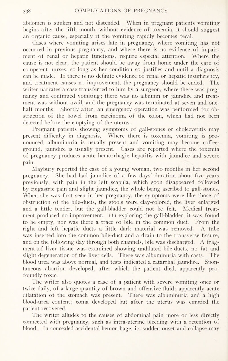abdomen is sunken and not distended. When in pregnant patients vomiting begins after the fifth month, without evidence of toxemia, it should suggest an organic cause, especially if the vomiting rapidly becomes fecal. Cases where vomiting arises late in pregnancy, where vomiting has not occurred in previous pregnancy, and where there is no evidence of impair¬ ment of renal or hepatic functions, require especial attention. Where the cause is not clear, the patient should be away from home under the care of competent nurses, so long as her condition so justifies and until a diagnosis can be made. If there is no definite evidence of renal or hepatic insufficiency, and treatment causes no improvement, the pregnancy should be ended. The writer narrates a case transferred to him by a surgeon, where there was preg¬ nancy and continued vomiting; there was no albumin or jaundice and treat¬ ment was without avail, and the pregnancy was terminated at seven and one- half months. Shortly after, an emergency operation was performed for ob¬ struction of the bowel from carcinoma of the colon, which had not been detected before the emptying of the uterus. Pregnant patients showing symptoms of gall-stones or cholecystitis may present difficulty in diagnosis. Where there is toxemia, vomiting is pro¬ nounced, albuminuria is usually present and vomiting may become coffee- ground, jaundice is usually present. Cases are reported where the toxemia of pregnancy produces acute hemorrhagic hepatitis with jaundice and severe pain. Maybury reported the case of a young woman, two months in her second pregnancy. She had had jaundice of a few days’ duration about five years previously, with pain in the left scapula, which soon disappeared followed by epigastric pain and slight jaundice, the whole being ascribed to gall-stones. When she was first seen in her pregnancy, the symptoms were like those of obstruction of the bile-ducts, the stools were clay-colored, the liver enlarged and a little tender, but the gall-bladder could not be felt. Medical treat¬ ment produced no improvement. On exploring the gall-bladder, it was found to be empty, nor was there a trace of bile in the common duct. From the right and left hepatic ducts a little dark material was removed. A tube was inserted into the common bile-duct and a drain to the transverse fissure, and on the following day through both channels, bile was discharged. A frag¬ ment of liver tissue was examined showing undilated bile-ducts, no fat and slight degeneration of the liver cells. There was albuminuria with casts. The blood urea was above normal, and tests indicated a catarrhal jaundice. Spon¬ taneous abortion developed, after which the patient died, apparently pro¬ foundly toxic. The writer also quotes a case of a patient with severe vomiting once or twice daily, of a large quantity of brown and offensive fluid ; apparently acute dilatation of the stomach was present. There was albuminuria and a high blood-urea content; coma developed but after the uterus was emptied the patient recovered. The writer alludes to the causes of abdominal pain more or less directly connected with pregnancy, such as intra-uterine bleeding with a retention of blood. In concealed accidental hemorrhage, its sudden onset and collapse may