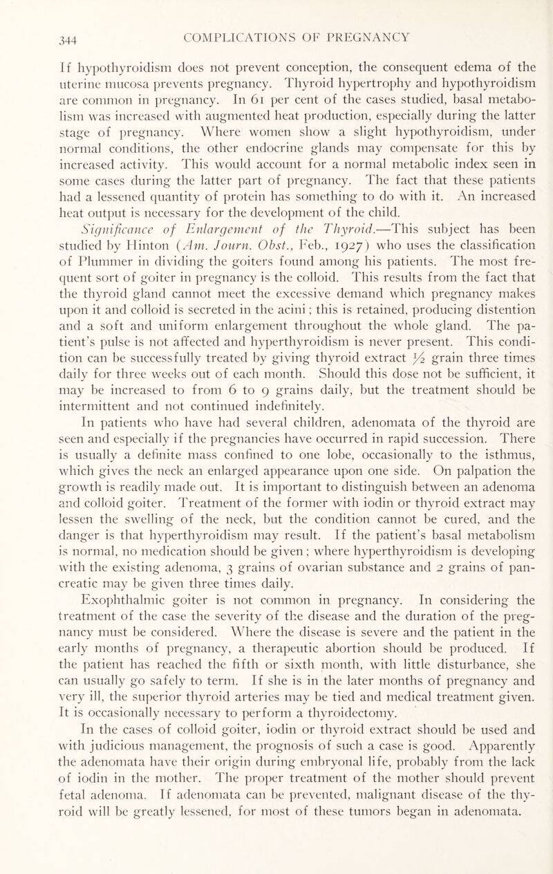 I f hypothyroidism does not prevent conception, the consequent edema of the uterine mucosa prevents pregnancy. Thyroid hypertrophy and hypothyroidism are common in pregnancy. In 61 per cent of the cases studied, basal metabo¬ lism was increased with augmented heat production, especially during the latter stage of pregnancy. Where women show a slight hypothyroidism, under normal conditions, the other endocrine glands may compensate for this by increased activity. This would account for a normal metabolic index seen in some cases during the latter part of pregnancy. The fact that these patients had a lessened quantity of protein has something to do with it. An increased heat output is necessary for the development of the child. Significance of Enlargement of the Thyroid.—This subject has been studied by Hinton (Am. Journ. Obst., Feb., 1927) who uses the classification of Plummer in dividing the goiters found among his patients. The most fre¬ quent sort of goiter in pregnancy is the colloid. This results from the fact that the thyroid gland cannot meet the excessive demand which pregnancy makes upon it and colloid is secreted in the acini; this is retained, producing distention and a soft and uniform enlargement throughout the whole gland. The pa¬ tient’s pulse is not affected and hyperthyroidism is never present. This condi¬ tion can be successfully treated by giving thyroid extract J4 grain three times daily for three weeks out of each month. Should this dose not be sufficient, it may be increased to from 6 to 9 grains daily, but the treatment should be intermittent and not continued indefinitely. I11 patients who have had several children, adenomata of the thyroid are seen and especially if the pregnancies have occurred in rapid succession. There is usually a definite mass confined to one lobe, occasionally to the isthmus, which gives the neck an enlarged appearance upon one side. On palpation the growth is readily made out. It is important to distinguish between an adenoma and colloid goiter. Treatment of the former with iodin or thyroid extract may lessen the swelling of the neck, but the condition cannot be cured, and the danger is that hyperthyroidism may result. If the patient's basal metabolism is normal, no medication should be given; where hyperthyroidism is developing with the existing adenoma, 3 grains of ovarian substance and 2 grains of pan¬ creatic may be given three times daily. Exophthalmic goiter is not common in pregnancy. In considering the treatment of the case the severity of the disease and the duration of the preg¬ nancy must be considered. Where the disease is severe and the patient in the early months of pregnancy, a therapeutic abortion should be produced. If the patient has reached the fifth or sixth month, with little disturbance, she can usually go safely to term. If she is in the later months of pregnancy and very ill, the superior thyroid arteries may be tied and medical treatment given. It is occasionally necessary to perform a thyroidectomy. In the cases of colloid goiter, iodin or thyroid extract should be used and with judicious management, the prognosis of such a case is good. Apparently the adenomata have their origin during embryonal life, probably from the lack of iodin in the mother. The proper treatment of the mother should prevent fetal adenoma. If adenomata can be prevented, malignant disease of the thy¬ roid will be greatly lessened, for most of these tumors began in adenomata.