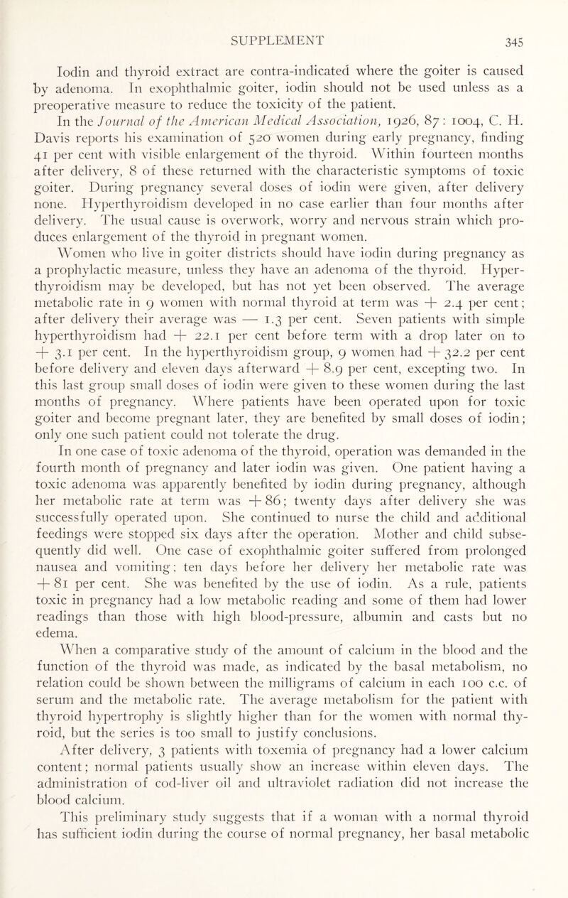 Iodin and thyroid extract are contra-indicated where the goiter is caused by adenoma. In exophthalmic goiter, iodin should not be used unless as a preoperative measure to reduce the toxicity of the patient. In the Journal of the American Medical Association, 1926, 87 : 1004, C. H. Davis reports his examination of 520 women during early pregnancy, finding 41 per cent with visible enlargement of the thyroid. Within fourteen months after delivery, 8 of these returned with the characteristic symptoms of toxic goiter. During pregnancy several doses of iodin were given, after delivery none. Hyperthyroidism developed in no case earlier than four months after delivery. The usual cause is overwork, worry and nervous strain which pro¬ duces enlargement of the thyroid in pregnant women. Women who live in goiter districts should have iodin during pregnancy as a prophylactic measure, unless they have an adenoma of the thyroid. Hyper¬ thyroidism may be developed, but has not yet been observed. The average metabolic rate in 9 women with normal thyroid at term was + 2.4 per cent; after delivery their average was — 1.3 per cent. Seven patients with simple hyperthyroidism had + 22.1 per cent before term with a drop later on to + 3-i per cent. I11 the hyperthyroidism group, 9 women had + 32.2 per cent before delivery and eleven days afterward + 8.9 per cent, excepting two. In this last group small doses of iodin were given to these women during the last months of pregnancy. Where patients have been operated upon for toxic goiter and become pregnant later, they are benefited by small doses of iodin; only one such patient could not tolerate the drug. In one case of toxic adenoma of the thyroid, operation was demanded in the fourth month of pregnancy and later iodin was given. One patient having a toxic adenoma was apparently benefited by iodin during pregnancy, although her metabolic rate at term was +86; twenty days after delivery she was successfully operated upon. She continued to nurse the child and additional feedings were stopped six days after the operation. Mother and child subse¬ quently did well. One case of exophthalmic goiter suffered from prolonged nausea and vomiting; ten days before her delivery her metabolic rate was + 81 per cent. She was benefited by the use of iodin. As a rule, patients toxic in pregnancy had a low metabolic reading and some of them had lower readings than those with high blood-pressure, albumin and casts but no edema. When a comparative study of the amount of calcium in the blood and the function of the thyroid was made, as indicated by the basal metabolism, no relation could be shown between the milligrams of calcium in each 100 c.c. of serum and the metabolic rate. The average metabolism for the patient with thyroid hypertrophy is slightly higher than for the women with normal thy¬ roid, but the series is too small to justify conclusions. After delivery, 3 patients with toxemia of pregnancy had a lower calcium content; normal patients usually show an increase within eleven days. The administration of cod-liver oil and ultraviolet radiation did not increase the blood calcium. This preliminary study suggests that if a woman with a normal thyroid has sufficient iodin during the course of normal pregnancy, her basal metabolic