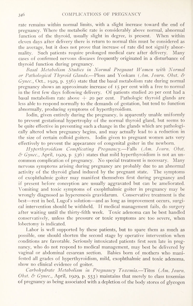 rate remains within normal limits, with a slight increase toward the end of pregnancy. Where the metabolic rate is considerably above normal, abnormal function of the thyroid, usually slight in degree, is present. When within eleven days after delivery there is return to normal this must be considered as the average, but it does not prove that increase of rate did not signify abnor¬ mality. Such patients require prolonged medical care after delivery. Many cases of confirmed nervous diseases frequently originated in a disturbance of thyroid function during pregnancy. Basal Metabolism Studies in Normal Pregnant Women with Normal or Pathological Thyroid Glands.—Ploss and Yookam {Am. Journ. Obst. & Gy nee., Oct., 1929, p. 556) state that the basal metabolism rate during normal pregnancy shows an approximate increase of 15 per cent with a free to normal in the first few days following delivery. Of patients studied 20 per cent had a basal metabolism rate above -f- 20 per cent. Pathologic thyroid glands are less able to respond normally to the demands of gestation, but tend to function abnormally, producing symptoms of hyperthyroidism. Iodin, given entirely during the pregnancy, is apparently unable uniformly to prevent gestational hypertrophy of the normal thyroid gland, but seems to be quite effective in preventing such a change in the glands which are pathologi¬ cally altered when pregnancy begins, and may actually lead to a reduction in the size of certain colloid goiters. Iodin given to pregnant women acts very effectively to prevent the appearance of congenital goiter in the newborn. Hyperthyroidism Complicating Pregnancy.—Falls {Am. Journ. Obst. & Gynec.j April, 1929, p 536) states that mild hyperthyroidism is not an un¬ common complication of pregnancy. No special treatment is necessary. Many nervous symptoms arising during pregnancy are probably due to an abnormal activity of the thyroid gland induced by the pregnant state. The symptoms of exophthalmic goiter may manifest themselves first during pregnancy and if present before conception are usually aggravated but can be ameliorated. Vomiting and toxic symptoms of exophthalmic goiter in pregnancy may be wrongly diagnosed as hyperemesis gravidarum. Conservative treatment is the best—rest in bed, Lugol’s solution—and as long as improvement occurs, surgi¬ cal intervention should be withheld. If medical management fails, do surgery after waiting until the thirty-fifth week. Toxic adenoma can be best handled conservatively, unless the pressure or toxic symptoms are too severe, when lobectomy is indicated. Labor is well supported by these patients, but to spare them as much as possible, one should shorten the second stage by operative intervention when conditions are favorable. Seriously intoxicated patients first seen late in preg¬ nancy, who do not respond to medical management, may best be delivered by vaginal or abdominal cesarean section. Babies born of mothers who mani¬ fested all grades of hyperthyroidism, mild, exophthalmic and toxic adenoma, show no clinical evidence of goiter. Carbohydrate Metabolism in Pregnancy Toxemia.—Titus (Am. Journ. Obst. & GynecApril, 1929, p. 553) maintains that merely to class toxemias of pregnancy as being associated with a depletion of the body stores of glycogen